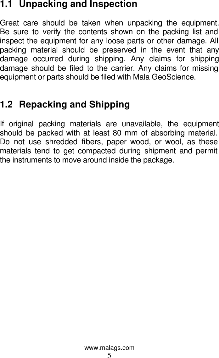 www.malags.com 5 1.1 Unpacking and Inspection  Great care should be taken when unpacking the equipment. Be sure to verify the contents shown on the packing list and inspect the equipment for any loose parts or other damage. All packing material should be preserved in the event that any damage occurred during shipping. Any claims for shipping damage should be filed to the carrier. Any claims for missing equipment or parts should be filed with Mala GeoScience.   1.2 Repacking and Shipping  If original packing materials are unavailable, the equipment should be packed with at least 80 mm of absorbing material. Do not use shredded fibers, paper wood, or wool, as these materials tend to get compacted during shipment and permit the instruments to move around inside the package.   