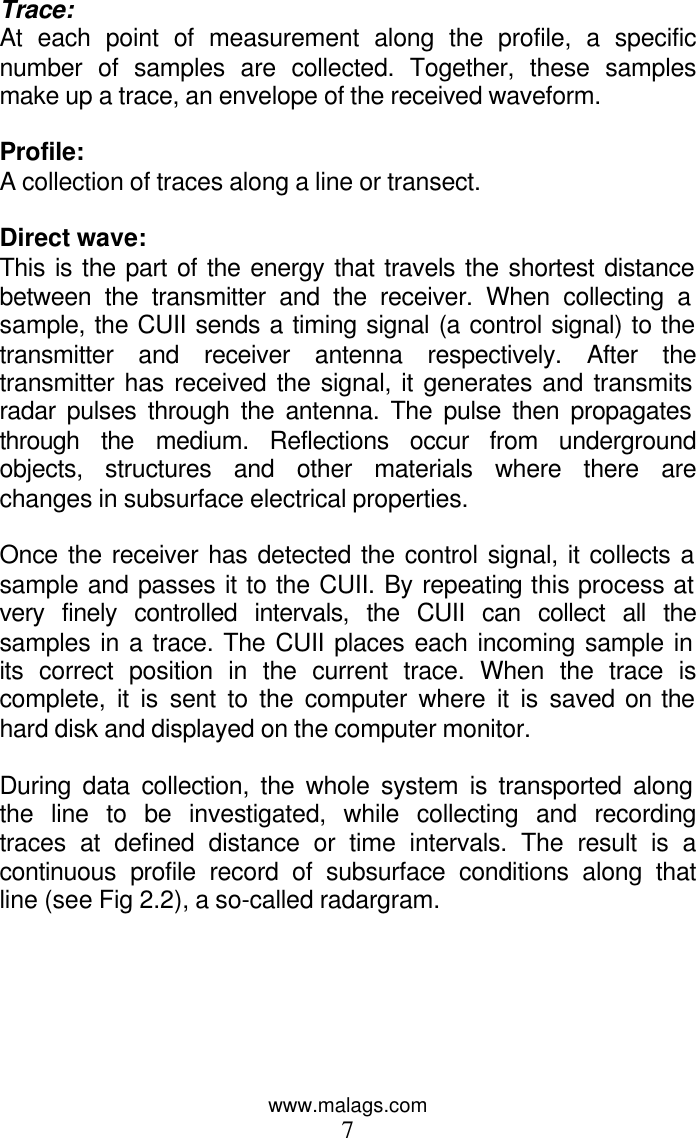 www.malags.com 7 Trace: At each point of measurement along the profile, a specific number of samples are collected. Together, these samples make up a trace, an envelope of the received waveform.   Profile: A collection of traces along a line or transect.  Direct wave: This is the part of the energy that travels the shortest distance between the transmitter and the receiver. When collecting a sample, the CUII sends a timing signal (a control signal) to the transmitter and receiver antenna respectively. After the transmitter has received the signal, it generates and transmits radar pulses through the antenna. The pulse then propagates through the medium. Reflections occur from underground objects, structures and other materials where there are changes in subsurface electrical properties.   Once the receiver has detected the control signal, it collects a sample and passes it to the CUII. By repeating this process at very finely controlled intervals, the CUII can collect all the samples in a trace. The CUII places each incoming sample in its correct position in the current trace. When the trace is complete, it is sent to the computer where it is saved on the hard disk and displayed on the computer monitor.  During data collection, the whole system is transported along the line to be investigated, while collecting and recording traces at defined distance or time intervals. The result is a continuous profile record of subsurface conditions along that line (see Fig 2.2), a so-called radargram.   