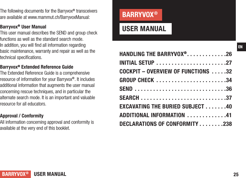 USER MANUALBARRYVOX®25ENHANDLING THE BARRYVOX® .............26INITIAL SETUP .......................27COCKPIT – OVERVIEW OF FUNCTIONS  .....32GROUP CHECK  .......................34SEND ..............................36SEARCH ............................37EXCAVATING THE BURIED SUBJECT .......40ADDITIONAL INFORMATION  .............41DECLARATIONS OF CONFORMITY ........238The following documents for the Barryvox® transceivers are available at www.mammut.ch/BarryvoxManual:Barryvox® User ManualThis user manual describes the SEND and group check functions as well as the standard search mode.In addition, you will ﬁnd all information regarding basic maintenance, warranty and repair as well as the technical speciﬁcations. Barryvox® Extended Reference GuideThe Extended Reference Guide is a comprehensive resource of information for your Barryvox®. It includes additional information that augments the user manual concerning rescue techniques, and in particular the alternate search mode. It is an important and valuable resource for all educators.Approval / ConformityAll information concerning approval and conformity is available at the very end of this booklet.USER MANUALBARRYVOX®