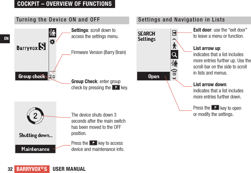 USER MANUALBARRYVOX®S32ENTurning the Device ON and OFF Settings and Navigation in ListsSettings: scroll down to access the settings menu. Firmware Version (Barry Brain)Group Check: enter group check by pressing the   key.Exit door: use the “exit door” to leave a menu or function. List arrow up:  indicates that a list includes more entries further up. Use the scroll-bar on the side to scroll in lists and menus.List arrow down:  indicates that a list includes more entries further down.Press the   key to open  or modify the settings.The device shuts down 3 seconds after the main switch has been moved to the OFF position.Press the   key to access device and maintenance info.COCKPIT – OVERVIEW OF FUNCTIONS