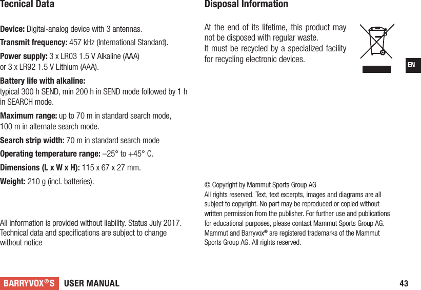 USER MANUALBARRYVOX®S43EN© Copyright by Mammut Sports Group AGAll rights reserved. Text, text excerpts, images and diagrams are all subject to copyright. No part may be reproduced or copied without written permission from the publisher. For further use and publications for educational purposes, please contact Mammut Sports Group AG. Mammut and Barryvox® are registered trademarks of the Mammut Sports Group AG. All rights reserved. Tecnical Data Device: Digital-analog device with 3 antennas.Transmit frequency: 457 kHz (International Standard). Power supply: 3 x LR03 1.5 V Alkaline (AAA)  or 3 x LR92 1.5 V Lithium (AAA). Battery life with alkaline:  typical 300 h SEND, min 200 h in SEND mode followed by 1 h in SEARCH mode.Maximum range: up to 70 m in standard search mode,  100 m in alternate search mode.Search strip width: 70 m in standard search mode Operating temperature range: –25° to +45° C. Dimensions (L x W x H): 115 x 67 x 27 mm. Weight: 210 g (incl. batteries).  All information is provided without liability. Status July 2017.Technical data and speciﬁcations are subject to change  without noticeDisposal Information At the end of its lifetime, this product may not be disposed with regular waste.It must be recycled by a specialized facility for recycling electronic devices. 