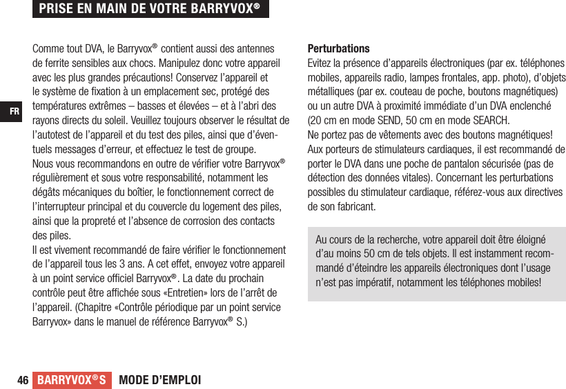 MODE D’EMPLOIBARRYVOX®SFR46Comme tout DVA, le Barryvox® contient aussi des antennes de ferrite sensibles aux chocs. Manipulez donc votre appareil avec les plus grandes précautions! Conservez l’appareil et le système de ﬁ xation à un emplacement sec, protégé des températures extrêmes – basses et élevées – et à l’abri des rayons directs du soleil. Veuillez toujours observer le résultat de l’autotest de l’appareil et du test des piles, ainsi que d’éven-tuels messages d’erreur, et e ectuez le test de groupe.Nous vous recommandons en outre de vériﬁ er votre Barryvox® régulièrement et sous votre responsabilité, notamment les dégâts mécaniques du boîtier, le fonctionnement correct de l’interrupteur principal et du couvercle du logement des piles, ainsi que la propreté et l’absence de corrosion des contacts des piles.Il est vivement recommandé de faire vériﬁ er le fonctionnement de l’appareil tous les 3 ans. A cet e et, envoyez votre appareil à un point service o  ciel Barryvox®. La date du prochain contrôle peut être a  chée sous «Entretien» lors de l’arrêt de l’appareil. (Chapitre «Contrôle périodique par un point service Barryvox» dans le manuel de référence Barryvox® S.)PerturbationsEvitez la présence d’appareils électroniques (par ex. téléphones mobiles, appareils radio, lampes frontales, app. photo), d’objets métalliques (par ex. couteau de poche, boutons magnétiques)  ou un autre DVA à proximité immédiate d’un DVA enclenché (20 cm en mode SEND, 50 cm en mode SEARCH.Ne portez pas de vêtements avec des boutons magnétiques! Aux porteurs de stimulateurs cardiaques, il est recommandé de porter le DVA dans une poche de pantalon sécurisée (pas de détection des données vitales). Concernant les perturbations possibles du stimulateur cardiaque, référez-vous aux directives de son fabricant.Au cours de la recherche, votre appareil doit être éloigné d’au moins 50 cm de tels objets. Il est instamment recom-mandé d’éteindre les appareils électroniques dont l’usage n’est pas impératif, notamment les téléphones mobiles!PRISE EN MAIN DE VOTRE BARRYVOX®