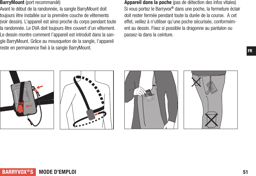 MODE D’EMPLOIBARRYVOX®SFR51Appareil dans la poche (pas de détection des infos vitales) Si vous portez le Barryvox® dans une poche, la fermeture éclair doit rester fermée pendant toute la durée de la course.  A cet e et, veillez à n’utiliser qu’une poche sécurisée, conformém-ent au dessin. Fixez si possible la dragonne au pantalon ou passez-la dans la ceinture.BarryMount (port recommandé) Avant le début de la randonnée, la sangle BarryMount doit toujours être installée sur la première couche de vêtements (voir dessin). L’appareil est ainsi proche du corps pendant toute la randonnée. Le DVA doit toujours être couvert d’un vêtement. Le dessin montre comment l’appareil est introduit dans la san-gle BarryMount. Grâce au mousqueton de la sangle, l’appareil reste en permanence ﬁ xé à la sangle BarryMount. 