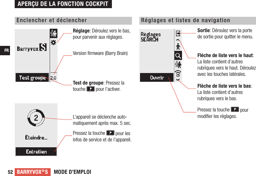 MODE D’EMPLOIBARRYVOX®SFR52Enclencher et déclencher Réglages et listes de navigationRéglage: Déroulez vers le bas, pour parvenir aux réglages.  Version ﬁrmware (Barry Brain)Test de groupe: Pressez la touche   pour l’activer.Sortie: Déroulez vers la porte de sortie pour quitter le menu.   Flèche de liste vers le haut:  La liste contient d’autres rubriques vers le haut. Déroulez avec les touches latérales.Flèche de liste vers le bas:  La liste contient d’autres rubriques vers le bas. Pressez la touche   pour modiﬁer les réglages.  L’appareil se déclenche auto-matiquement après max. 5 sec. Pressez la touche   pour les infos de service et de l’appareil.APERÇU DE LA FONCTION COCKPIT