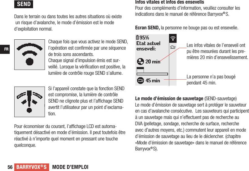 MODE D’EMPLOIBARRYVOX®SFR56 Dans le terrain ou dans toutes les autres situations où existe un risque d’avalanche, le mode d’émission est le mode d’exploitation normal.Chaque fois que vous activez le mode SEND, l’opération est conﬁrmée par une séquence de trois sons ascendants.Chaque signal d’impulsion émis est sur-veillé. Lorsque la vériﬁcation est positive, la lumière de contrôle rouge SEND s’allume.Si l’appareil constate que la fonction SEND est compromise, la lumière de contrôle SEND ne clignote plus et l’achage SEND avertit l’utilisateur par un point d’exclama-tion.Pour économiser du courant, l’achage LCD est automa-tiquement désactivé en mode d’émission. Il peut toutefois être réactivé à n’importe quel moment en pressant une touche quelconque.  Les infos vitales de l’enseveli ont pu être mesurées durant les pre-mières 20 min d’ensevelissement. La personne n’a pas bougé pendant 45 min.Infos vitales et infos des ensevelis    Pour des compléments d’information, veuillez consulter les indications dans le manuel de référence Barryvox®S.Le mode d’émission de sauvetage (SEND-sauvetage)Le mode d’émission de sauvetage sert à protéger le sauveteur en cas d’avalanche consécutive.  Les sauveteurs qui participent à un sauvetage mais qui n’eectuent pas de recherche au DVA (pelletage, sondage, recherche de surface, recherche avec d’autres moyens, etc.) commutent leur appareil en mode d’émission de sauvetage au lieu de le déclencher. (chapitre «Mode d’émission de sauvetage» dans le manuel de référence Barryvox®S). Ecran SEND, la personne ne bouge pas ou est ensevelie.SEND