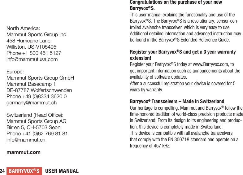 USER MANUALBARRYVOX®S24Congratulations on the purchase of your new  Barryvox®S.This user manual explains the functionality and use of the   Barryvox®S. The Barryvox®S is a revolutionary, sensor-con-trolled avalanche transceiver, which is very easy to use. Additional detailed information and advanced instruction may be found in the Barryvox®S Extended Reference Guide.Register your Barryvox®S and get a 3 year warranty extension!Register your Barryvox®S today at www.Barryvox.com, to get important information such as announcements about the availability of software updates.After a successful registration your device is covered for 5 years by warranty.Barryvox® Transceivers – Made in SwitzerlandOur heritage is compelling. Mammut and Barryvox® follow the time-honored tradition of world-class precision products made in Switzerland. From its design to its engineering and produc-tion, this device is completely made in Switzerland.This device is compatible with all avalanche transceivers that comply with the EN 300718 standard and operate on a frequency of 457 kHz. North America:Mammut Sports Group Inc.458 Hurricane LaneWilliston, US-VT05495Phone +1 800 451 5127info@mammutusa.comEurope:Mammut Sports Group GmbHMammut Basecamp 1DE-87787 WolfertschwendenPhone +49 (0)8334 3620 0germany@mammut.chSwitzerland (Head Oce):Mammut Sports Group AGBirren 5, CH-5703 Seon, Phone +41 (0)62 769 81 81info@mammut.chmammut.com