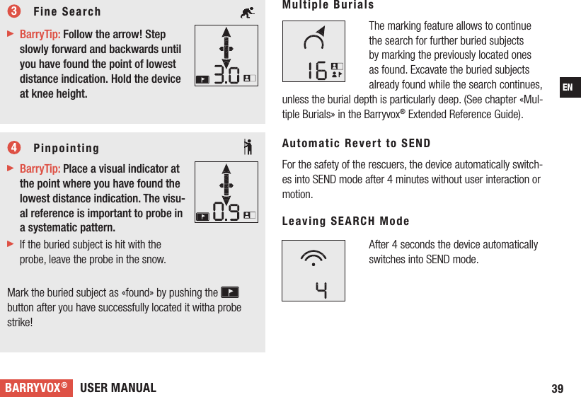 USER MANUALBARRYVOX®39EN     Fine Search  BarryTip: Follow the arrow! Step slowly forward and backwards until you have found the point of lowest distance indication. Hold the device at knee height.     Pinpointing BarryTip: Place a visual indicator at the point where you have found the lowest distance indication. The visu-al reference is important to probe in a systematic pattern. If the buried subject is hit with the probe, leave the probe in the snow.  Mark the buried subject as «found» by pushing the  button after you have successfully located it witha probe strike!Multiple BurialsThe marking feature allows to continue the search for further buried subjects by marking the previously located ones as found. Excavate the buried subjects already found while the search continues, unless the burial depth is particularly deep. (See chapter «Mul-tiple Burials» in the Barryvox® Extended Reference Guide).Automatic Revert to SEND For the safety of the rescuers, the device automatically switch-es into SEND mode after 4 minutes without user interaction or motion. Leaving SEARCH Mode After 4 seconds the device automatically switches into SEND mode. 34