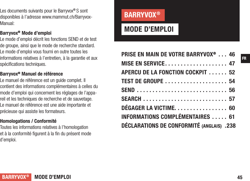 MODE D’EMPLOIBARRYVOX®45FRPRISE EN MAIN DE VOTRE BARRYVOX® ... 46MISE EN SERVICE .................... 47APERCU DE LA FONCTION COCKPIT ...... 52TEST DE GROUPE .................... 54SEND ............................. 56SEARCH ........................... 57DÉGAGER LA VICTIME. . . . . . . . . . . . . . . . .  60INFORMATIONS COMPLÉMENTAIRES ..... 61DÉCLARATIONS DE CONFORMITÉ (ANGLAIS)  .238Les documents suivants pour le Barryvox®S sont disponibles à l’adresse www.mammut.ch/Barryvox-Manual:Barryvox® Mode d’emploiLe mode d’emploi décrit les fonctions SEND et de test de groupe, ainsi que le mode de recherche standard. Le mode d’emploi vous fourni en outre toutes les informations relatives à l’entretien, à la garantie et aux spéciﬁcations techniques.Barryvox® Manuel de référenceLe manuel de référence est un guide complet. Il contient des informations complémentaires à celles du mode d’emploi qui concernent les réglages de l’appa-reil et les techniques de recherche et de sauvetage. Le manuel de référence est une aide importante et précieuse qui assiste les formateurs.Homologations / ConformitéToutes les informations relatives à l’homologation et à la conformité ﬁgurent à la ﬁn du présent mode d’emploi.MODE D’EMPLOIBARRYVOX®