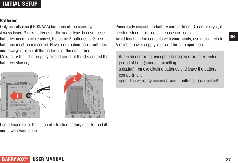 USER MANUALBARRYVOX®27ENBatteriesOnly use alkaline (LR03/AAA) batteries of the same type. Always insert 3 new batteries of the same type. In case these batteries need to be removed, the same 3 batteries or 3 new batteries must be reinserted. Never use rechargeable batteries and always replace all the batteries at the same time.Make sure the lid is properly closed and that the device and the batteries stay dryUse a ﬁ ngernail or the leash clip to slide battery door to the left, and it will swing open. 2121Periodically inspect the battery compartment. Clean or dry it, if needed, since moisture can cause corrosion.Avoid touching the contacts with your hands, use a clean cloth.A reliable power supply is crucial for safe operation.When storing or not using the transceiver for an extended period of time (summer, travelling,shipping), remove alkaline batteries and leave the battery compartmentopen. The warranty becomes void if batteries have leaked! INITIAL SETUP