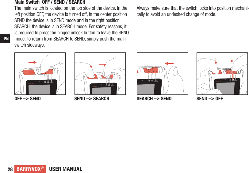 USER MANUALBARRYVOX®28ENMain Switch  OFF / SEND / SEARCHThe main switch is located on the top side of the device. In the left position OFF, the device is turned off, in the center position SEND the device is in SEND mode and in the right position SEARCH, the device is in SEARCH mode. For safety reasons, it is required to press the hinged unlock button to leave the SEND mode. To return from SEARCH to SEND, simply push the main switch sideways.SEARCH –&gt; SEND SEND –&gt; OFFOFF –&gt; SEND SEND –&gt; SEARCHAlways make sure that the switch locks into position mechani-cally to avoid an undesired change of mode.