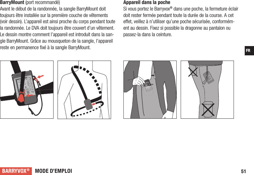 MODE D’EMPLOIBARRYVOX®51FRAppareil dans la poche Si vous portez le Barryvox® dans une poche, la fermeture éclair doit rester fermée pendant toute la durée de la course. A cet e et, veillez à n’utiliser qu’une poche sécurisée, conformém-ent au dessin. Fixez si possible la dragonne au pantalon ou passez-la dans la ceinture. BarryMount (port recommandé) Avant le début de la randonnée, la sangle BarryMount doit toujours être installée sur la première couche de vêtements (voir dessin). L’appareil est ainsi proche du corps pendant toute la randonnée. Le DVA doit toujours être couvert d’un vêtement. Le dessin montre comment l’appareil est introduit dans la san-gle BarryMount. Grâce au mousqueton de la sangle, l’appareil reste en permanence ﬁ xé à la sangle BarryMount. 