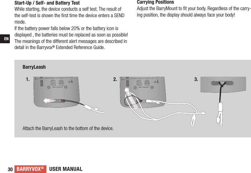 USER MANUALBARRYVOX®30ENBarryLeashAttach the BarryLeash to the bottom of the device.Start-Up / Self- and Battery TestWhile starting, the device conducts a self test. The result of the self-test is shown the ﬁ rst time the device enters a SEND mode.If the battery power falls below 20% or the battery icon is displayed , the batteries must be replaced as soon as possible! The meanings of the different alert messages are described in detail in the Barryvox® Extended Reference Guide. 1. 2. 3.Carrying PositionsAdjust the BarryMount to ﬁ t your body. Regardless of the carry-ing position, the display should always face your body!