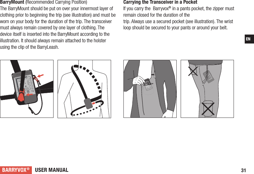 USER MANUALBARRYVOX®31ENCarrying the Transceiver in a Pocket If you carry the  Barryvox® in a pants pocket, the zipper must remain closed for the duration of thetrip. Always use a secured pocket (see illustration). The wrist loop should be secured to your pants or around your belt. BarryMount (Recommended Carrying Position) The BarryMount should be put on over your innermost layer of clothing prior to beginning the trip (see illustration) and must be worn on your body for the duration of the trip. The transceiver must always remain covered by one layer of clothing. The device itself is inserted into the BarryMount according to the illustration. It should always remain attached to the holster using the clip of the BarryLeash.