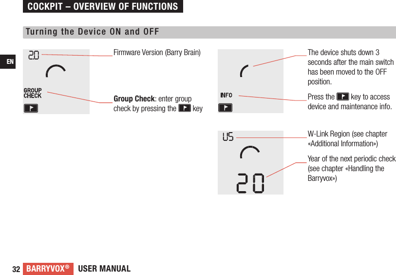 USER MANUALBARRYVOX®32ENTurning the Device ON and OFFFirmware Version (Barry Brain)Group Check: enter group check by pressing the   keyThe device shuts down 3 seconds after the main switch has been moved to the OFF position. Press the   key to access device and maintenance info.COCKPIT – OVERVIEW OF FUNCTIONSW-Link Region (see chapter «Additional Information»)Year of the next periodic check (see chapter «Handling the Barryvox») 