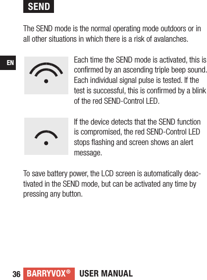 USER MANUALBARRYVOX®36EN The SEND mode is the normal operating mode outdoors or in all other situations in which there is a risk of avalanches. Each time the SEND mode is activated, this is conﬁrmed by an ascending triple beep sound.Each individual signal pulse is tested. If the test is successful, this is conﬁrmed by a blink of the red SEND-Control LED.If the device detects that the SEND function is compromised, the red SEND-Control LED stops ﬂashing and screen shows an alert message. To save battery power, the LCD screen is automatically deac-tivated in the SEND mode, but can be activated any time by pressing any button.SEND