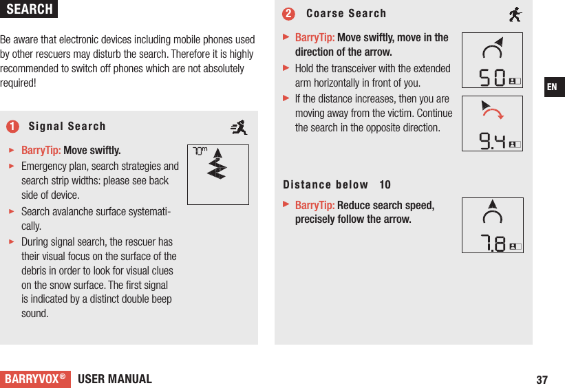 USER MANUALBARRYVOX®37EN     Signal Search BarryTip: Move swiftly. Emergency plan, search strategies and search strip widths: please see back side of device. Search avalanche surface systemati-cally. During signal search, the rescuer has their visual focus on the surface of the debris in order to look for visual clues on the snow surface. The ﬁrst signal is indicated by a distinct double beep sound.      Coarse Search BarryTip: Move swiftly, move in the direction of the arrow.  Hold the transceiver with the extended arm horizontally in front of you. If the distance increases, then you are moving away from the victim. Continue the search in the opposite direction.Distance below   10 BarryTip: Reduce search speed, precisely follow the arrow. 12  Be aware that electronic devices including mobile phones used by other rescuers may disturb the search. Therefore it is highly recommended to switch off phones which are not absolutely required!SEARCH