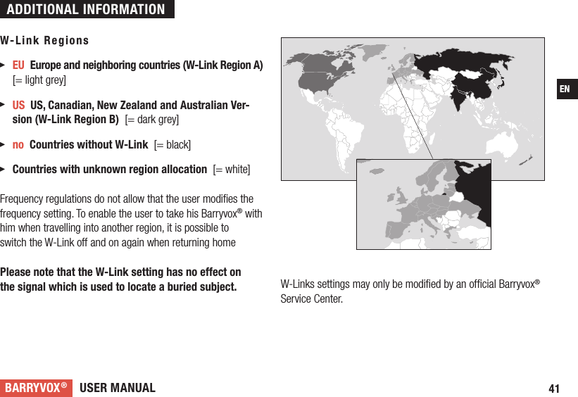 USER MANUALBARRYVOX®41EN W-Link Regions EU  Europe and neighboring countries (W-Link Region A) [= light grey] US  US, Canadian, New Zealand and Australian Ver-sion (W-Link Region B)  [= dark grey] no  Countries without W-Link  [= black]  Countries with unknown region allocation  [= white] Frequency regulations do not allow that the user modiﬁes the frequency setting. To enable the user to take his Barryvox® with him when travelling into another region, it is possible toswitch the W-Link off and on again when returning homePlease note that the W-Link setting has no effect on the signal which is used to locate a buried subject. W-Links settings may only be modiﬁed by an ofﬁcial Barryvox® Service Center. ADDITIONAL INFORMATION