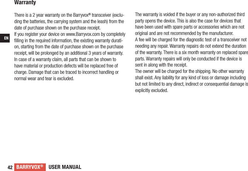 USER MANUALBARRYVOX®42ENWarranty There is a 2 year warranty on the Barryvox® transceiver (exclu-ding the batteries, the carrying system and the leash) from the date of purchase shown on the purchase receipt. If you register your device on www.Barryvox.com by completely ﬁlling in the required information, the existing warranty durati-on, starting from the date of purchase shown on the purchase receipt, will be prolonged by an additional 3 years of warranty.In case of a warranty claim, all parts that can be shown to have material or production defects will be replaced free of charge. Damage that can be traced to incorrect handling or normal wear and tear is excluded. The warranty is voided if the buyer or any non-authorized third party opens the device. This is also the case for devices that have been used with spare parts or accessories which are not original and are not recommended by the manufacturer. A fee will be charged for the diagnostic test of a transceiver not needing any repair. Warranty repairs do not extend the duration of the warranty. There is a six month warranty on replaced spare parts. Warranty repairs will only be conducted if the device is sent in along with the receipt. The owner will be charged for the shipping. No other warranty shall exist. Any liability for any kind of loss or damage including but not limited to any direct, indirect or consequential damage is explicitly excluded.