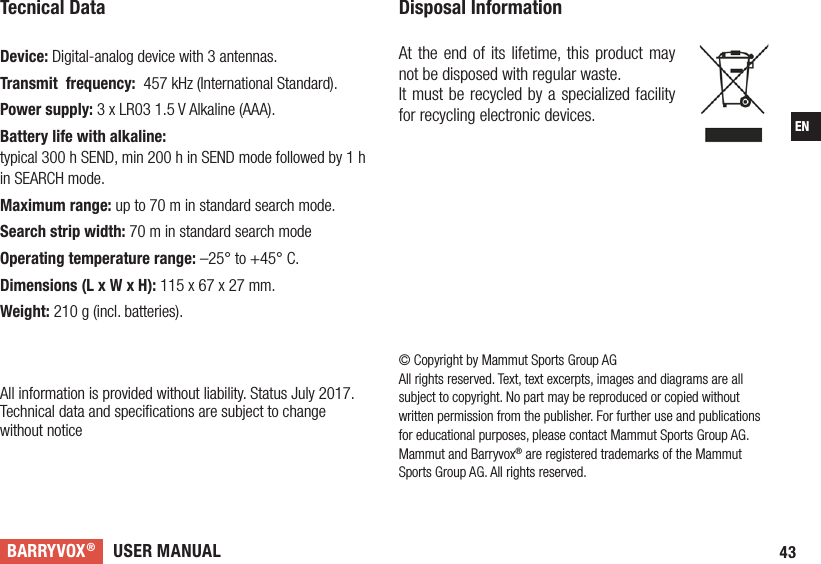 USER MANUALBARRYVOX®43EN© Copyright by Mammut Sports Group AGAll rights reserved. Text, text excerpts, images and diagrams are all subject to copyright. No part may be reproduced or copied without written permission from the publisher. For further use and publications for educational purposes, please contact Mammut Sports Group AG. Mammut and Barryvox® are registered trademarks of the Mammut Sports Group AG. All rights reserved. Tecnical Data Device: Digital-analog device with 3 antennas.Transmit  frequency:  457 kHz (International Standard). Power supply: 3 x LR03 1.5 V Alkaline (AAA). Battery life with alkaline:  typical 300 h SEND, min 200 h in SEND mode followed by 1 h in SEARCH mode.Maximum range: up to 70 m in standard search mode.Search strip width: 70 m in standard search mode Operating temperature range: –25° to +45° C.  Dimensions (L x W x H): 115 x 67 x 27 mm. Weight: 210 g (incl. batteries).  All information is provided without liability. Status July 2017.Technical data and speciﬁcations are subject to change  without noticeDisposal Information At the end of its lifetime, this product may not be disposed with regular waste.It must be recycled by a specialized facility for recycling electronic devices. 