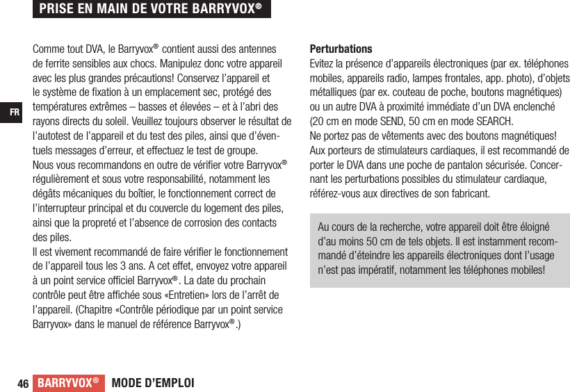 MODE D’EMPLOIBARRYVOX®46FRComme tout DVA, le Barryvox® contient aussi des antennes de ferrite sensibles aux chocs. Manipulez donc votre appareil avec les plus grandes précautions! Conservez l’appareil et le système de ﬁ xation à un emplacement sec, protégé des températures extrêmes – basses et élevées – et à l’abri des rayons directs du soleil. Veuillez toujours observer le résultat de l’autotest de l’appareil et du test des piles, ainsi que d’éven-tuels messages d’erreur, et e ectuez le test de groupe.Nous vous recommandons en outre de vériﬁ er votre Barryvox® régulièrement et sous votre responsabilité, notamment les dégâts mécaniques du boîtier, le fonctionnement correct de l’interrupteur principal et du couvercle du logement des piles, ainsi que la propreté et l’absence de corrosion des contacts des piles.Il est vivement recommandé de faire vériﬁ er le fonctionnement de l’appareil tous les 3 ans. A cet e et, envoyez votre appareil à un point service o  ciel Barryvox®. La date du prochain contrôle peut être a  chée sous «Entretien» lors de l’arrêt de l’appareil. (Chapitre «Contrôle périodique par un point service Barryvox» dans le manuel de référence Barryvox®.)PerturbationsEvitez la présence d’appareils électroniques (par ex. téléphones mobiles, appareils radio, lampes frontales, app. photo), d’objets métalliques (par ex. couteau de poche, boutons magnétiques)  ou un autre DVA à proximité immédiate d’un DVA enclenché (20 cm en mode SEND, 50 cm en mode SEARCH.Ne portez pas de vêtements avec des boutons magnétiques! Aux porteurs de stimulateurs cardiaques, il est recommandé de porter le DVA dans une poche de pantalon sécurisée. Concer-nant les perturbations possibles du stimulateur cardiaque, référez-vous aux directives de son fabricant.Au cours de la recherche, votre appareil doit être éloigné d’au moins 50 cm de tels objets. Il est instamment recom-mandé d’éteindre les appareils électroniques dont l’usage n’est pas impératif, notamment les téléphones mobiles!PRISE EN MAIN DE VOTRE BARRYVOX®