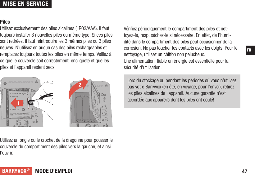 MODE D’EMPLOIBARRYVOX®47FRPilesUtilisez exclusivement des piles alcalines (LR03/AAA). Il faut toujours installer 3 nouvelles piles du même type. Si ces piles sont retirées, il faut réintroduire les 3 mêmes piles ou 3 piles neuves. N’utilisez en aucun cas des piles rechargeables et remplacez toujours toutes les piles en même temps. Veillez à ce que le couvercle soit correctement  encliqueté et que les piles et l’appareil restent secs.Utilisez un ongle ou le crochet de la dragonne pour pousser le couvercle du compartiment des piles vers la gauche, et ainsi l’ouvrir. 2121Vériﬁ ez périodiquement le compartiment des piles et net-toyez-le, resp. séchez-le si nécessaire. En e et, de l’humi-dité dans le compartiment des piles peut occasionner de la corrosion. Ne pas toucher les contacts avec les doigts. Pour le nettoyage, utilisez un chi on non pelucheux.Une alimentation  ﬁ able en énergie est essentielle pour la sécurité d’utilisation.   Lors du stockage ou pendant les périodes où vous n’utilisez pas votre Barryvox (en été, en voyage, pour l’envoi), retirez les piles alcalines de l’appareil. Aucune garantie n’est accordée aux appareils dont les piles ont coulé!  MISE EN SERVICE