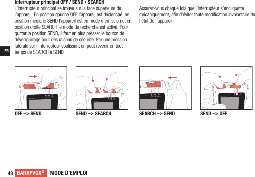 MODE D’EMPLOIBARRYVOX®48FRInterrupteur principal OFF / SEND / SEARCHL’interrupteur principal se trouve sur la face supérieure de l’appareil. En position gauche OFF l’appareil est déclenché, en position médiane SEND l’appareil est en mode d’émission et en position droite SEARCH le mode de recherche est activé. Pour quitter la position SEND, il faut en plus presser le bouton de déverrouillage pour des raisons de sécurité. Par une pression latérale sur l’interrupteur coulissant on peut revenir en tout temps de SEARCH à SEND. SEARCH –&gt; SEND SEND –&gt; OFFOFF –&gt; SEND SEND –&gt; SEARCHAssurez-vous chaque fois que l’interrupteur s’encliquette mécaniquement, aﬁ n d’éviter toute modiﬁ cation involontaire de l’état de l’appareil.