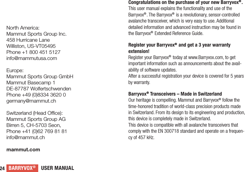 USER MANUALBARRYVOX®24Congratulations on the purchase of your new Barryvox®.This user manual explains the functionality and use of the Barryvox®. The Barryvox® is a revolutionary, sensor-controlled avalanche transceiver, which is very easy to use. Additional detailed information and advanced instruction may be found in the Barryvox® Extended Reference Guide.Register your Barryvox® and get a 3 year warranty extension!Register your Barryvox® today at www.Barryvox.com, to get important information such as announcements about the avail-ability of software updates.After a successful registration your device is covered for 5 years by warranty.Barryvox® Transceivers – Made in SwitzerlandOur heritage is compelling. Mammut and Barryvox® follow the time-honored tradition of world-class precision products made in Switzerland. From its design to its engineering and production, this device is completely made in Switzerland.This device is compatible with all avalanche transceivers that comply with the EN 300718 standard and operate on a frequen-cy of 457 kHz. North America:Mammut Sports Group Inc.458 Hurricane LaneWilliston, US-VT05495Phone +1 800 451 5127info@mammutusa.comEurope:Mammut Sports Group GmbHMammut Basecamp 1DE-87787 WolfertschwendenPhone +49 (0)8334 3620 0germany@mammut.chSwitzerland (Head Oce):Mammut Sports Group AGBirren 5, CH-5703 Seon, Phone +41 (0)62 769 81 81info@mammut.chmammut.com