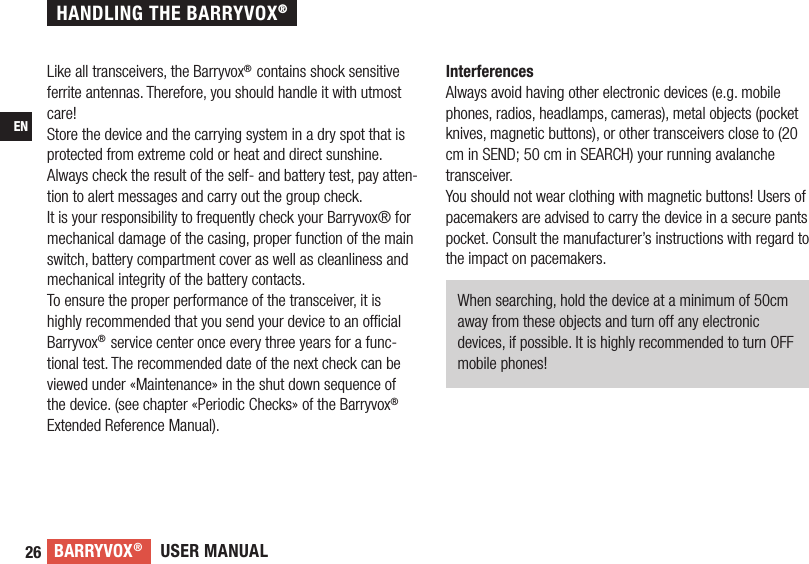 USER MANUALBARRYVOX®26ENLike all transceivers, the Barryvox® contains shock sensitive ferrite antennas. Therefore, you should handle it with utmost care!Store the device and the carrying system in a dry spot that is protected from extreme cold or heat and direct sunshine.Always check the result of the self- and battery test, pay atten-tion to alert messages and carry out the group check.It is your responsibility to frequently check your Barryvox® for mechanical damage of the casing, proper function of the main switch, battery compartment cover as well as cleanliness and mechanical integrity of the battery contacts.To ensure the proper performance of the transceiver, it is highly recommended that you send your device to an ofﬁ cial  Barryvox® service center once every three years for a func-tional test. The recommended date of the next check can be viewed under «Maintenance» in the shut down sequence of the device. (see chapter «Periodic Checks» of the Barryvox® Extended Reference Manual).InterferencesAlways avoid having other electronic devices (e.g. mobile phones, radios, headlamps, cameras), metal objects (pocket knives, magnetic buttons), or other transceivers close to (20 cm in SEND; 50 cm in SEARCH) your running avalanche transceiver.You should not wear clothing with magnetic buttons! Users of pacemakers are advised to carry the device in a secure pants pocket. Consult the manufacturer’s instructions with regard to the impact on pacemakers. When searching, hold the device at a minimum of 50cm away from these objects and turn off any electronic devices, if possible. It is highly recommended to turn OFF mobile phones!HANDLING THE BARRYVOX®