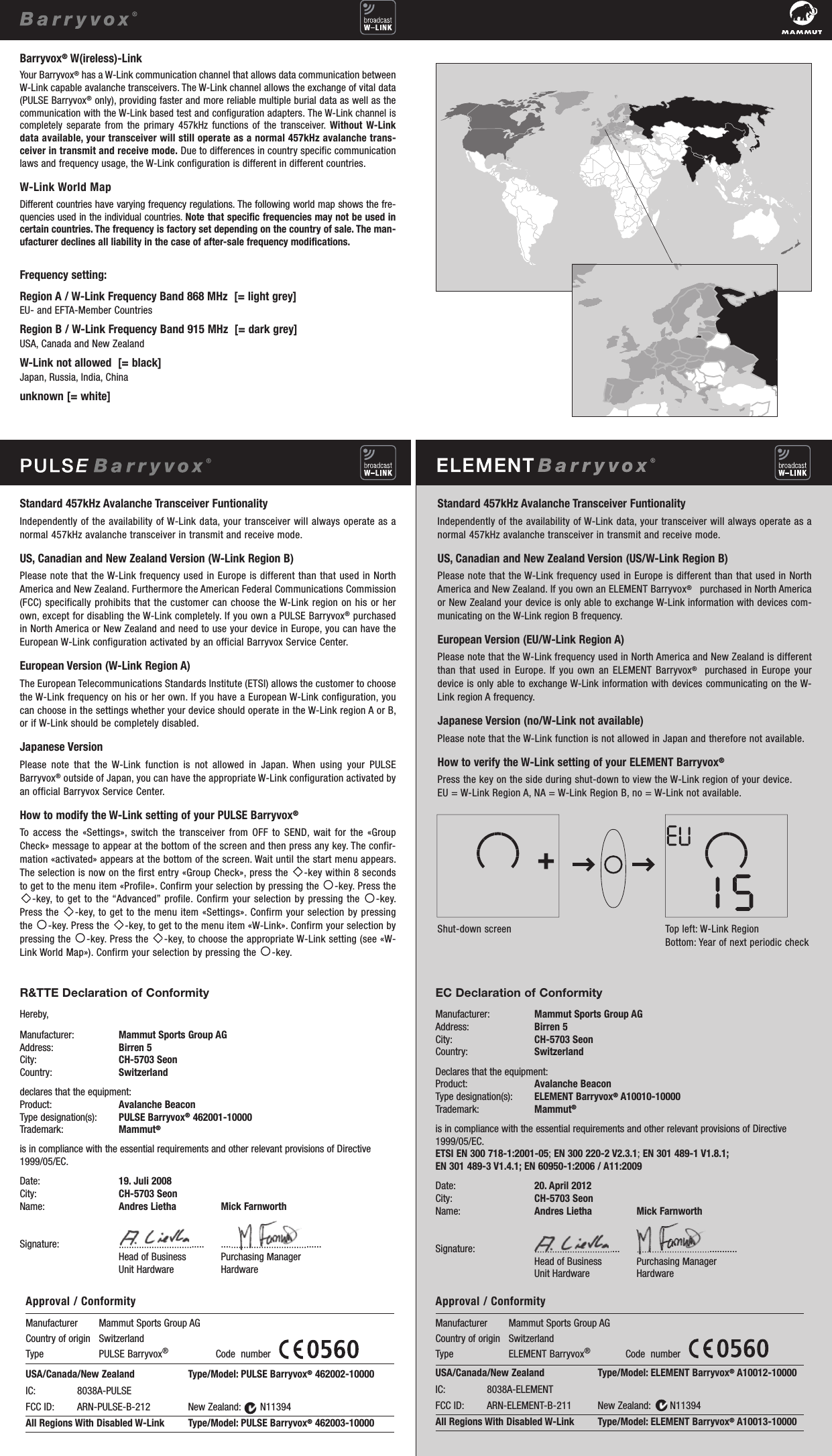 Standard 457kHz Avalanche Transceiver FuntionalityIndependently of the availability of W-Link data, your transceiver will always operate as anormal 457kHz avalanche transceiver in transmit and receive mode.US, Canadian and New Zealand Version (US/W-Link Region B)Please note that the W-Link frequency used in Europe is different than that used in NorthAmerica and  New Zealand. If you own an ELEMENT Barryvox®purchased in North Americaor New Zealand your device is only able to exchange W-Link information with devices com-municating on the W-Link region B frequency.European Version (EU/W-Link Region A)Please note that the W-Link frequency used in North America and  New Zealand is differentthan that  used  in  Europe. If you own an ELEMENT Barryvox®purchased in Europe yourdevice is only able to exchange W-Link information with devices communicating on the W-Link region A frequency. Japanese Version (no/W-Link not available)Please note that the W-Link function is not allowed in Japan and therefore not available.How to verify the W-Link setting of your ELEMENT Barryvox®Press the key on the side during shut-down to view the W-Link region of your device. EU = W-Link Region A, NA = W-Link Region B, no = W-Link not available.Shut-down screen Top left: W-Link RegionBottom: Year of next periodic check                                                                                   EC Declaration of ConformityManufacturer: Mammut Sports Group AGAddress: Birren 5City: CH-5703 SeonCountry: SwitzerlandDeclares that the equipment:Product: Avalanche BeaconType designation(s): ELEMENT Barryvox®A10010-10000Trademark: Mammut®is in compliance with the essential requirements and other relevant provisions of Directive1999/05/EC.ETSI EN 300 718-1:2001-05; EN 300 220-2 V2.3.1; EN 301 489-1 V1.8.1; EN 301 489-3 V1.4.1; EN 60950-1:2006 / A11:2009Date: 20. April 2012City: CH-5703 SeonName: Andres Lietha Mick FarnworthSignature: .................................. ........................................Head of Business Purchasing ManagerUnit Hardware HardwareR&amp;TTE Declaration of ConformityHereby,Manufacturer: Mammut Sports Group AGAddress: Birren 5City: CH-5703 SeonCountry: Switzerlanddeclares that the equipment:Product: Avalanche BeaconType designation(s): PULSE Barryvox®462001-10000Trademark: Mammut®is in compliance with the essential requirements and other relevant provisions of Directive1999/05/EC.Date: 19. Juli 2008City: CH-5703 SeonName: Andres Lietha Mick FarnworthSignature: .................................. ........................................Head of Business Purchasing ManagerUnit Hardware HardwareUSA/Canada/New Zealand                     Type/Model: PULSE Barryvox®462002-10000IC:                8038A-PULSE                       FCC ID:         ARN-PULSE-B-212               New Zealand:       N11394All Regions With Disabled W-Link         Type/Model: PULSE Barryvox®462003-10000Manufacturer        Mammut Sports Group AGCountry of origin   Switzerland                                                      Type                      PULSE Barryvox®                  Code  number   Approval / Conformity USA/Canada/New Zealand                     Type/Model: ELEMENT Barryvox®A10012-10000IC:                8038A-ELEMENT                  FCC ID:         ARN-ELEMENT-B-211          New Zealand:       N11394All Regions With Disabled W-Link         Type/Model: ELEMENT Barryvox®A10013-10000Manufacturer        Mammut Sports Group AGCountry of origin   Switzerland                                                      Type                      ELEMENT Barryvox®             Code  number   Approval / Conformity Standard 457kHz Avalanche Transceiver FuntionalityIndependently of the availability of W-Link data, your transceiver will always operate as anormal 457kHz avalanche transceiver in transmit and receive mode.US, Canadian and New Zealand Version (W-Link Region B)Please note that the W-Link frequency used in Europe is different than that used in NorthAmerica and  New Zealand. Furthermore the American Federal Communications Commission(FCC) specifically prohibits that the  customer can choose the W-Link region on his or herown, except for disabling the W-Link completely. If you own a PULSE Barryvox®purchasedin North America or New Zealand and need to use your device in Europe, you can have theEuropean  W-Link configuration activated by an official Barryvox Service Center.European Version (W-Link Region A)The European Telecommunications Standards Institute (ETSI) allows the customer to choosethe W-Link frequency on his or her own. If you have a European W-Link configuration, youcan choose in the settings whether your device should operate in the W-Link region A or B,or if W-Link should be completely disabled.Japanese VersionPlease  note  that  the  W-Link  function  is  not  allowed  in  Japan.  When  using  your  PULSEBarryvox®outside of Japan, you can have the appropriate W-Link configuration activated byan official Barryvox Service Center.How to modify the W-Link setting of your PULSE Barryvox®To  access  the  «Settings»,  switch  the  transceiver  from  OFF  to  SEND,  wait  for  the  «GroupCheck» message to appear at the bottom of the screen and then press any key. The confir-mation «activated» appears at the bottom of the screen. Wait until the start menu appears.The selection is now on the first entry «Group Check», press the  -key within 8 secondsto get to the menu item «Profile». Confirm your selection by pressing the  -key. Press the-key, to  get to the “Advanced” profile. Confirm your selection by pressing the  -key.Press the  -key, to get to the menu item «Settings». Confirm your selection by pressingthe  -key. Press the  -key, to get to the menu item «W-Link». Confirm your selection bypressing the  -key. Press the  -key, to choose the appropriate W-Link setting (see «W-Link World Map»). Confirm your selection by pressing the  -key.Barryvox®W(ireless)-LinkYour Barryvox®has a W-Link communication channel that allows data communication betweenW-Link capable avalanche transceivers. The W-Link channel allows the exchange of vital data(PULSE Barryvox®only), providing faster and more  reliable multiple burial data as well as thecommunication with the W-Link based test and configurationadapters. The W-Link channel iscompletely  separate  from  the  primary  457kHz  functions  of  the  transceiver.  Without  W-Linkdata available, your transceiver will still operate as a normal 457kHz avalanche trans-ceiver in transmit and receive mode. Due to differences in country specific communicationlaws and frequency usage, the W-Link configuration is  different in different countries. W-Link World MapDifferent countries have varying frequency regulations. The following world map shows the fre-quencies used in the individual countries. Note that specific frequencies may not be used incertain countries. The frequency is factory set depending on the country of sale. The man-ufacturer declines all liability in the case of after-sale frequency modifications.Frequency setting: Region A / W-Link Frequency Band 868 MHz  [= light grey]EU- and EFTA-Member Countries Region B / W-Link Frequency Band 915 MHz  [= dark grey]USA, Canada and New ZealandW-Link not allowed  [= black]Japan, Russia, India, Chinaunknown [= white]                                                                                