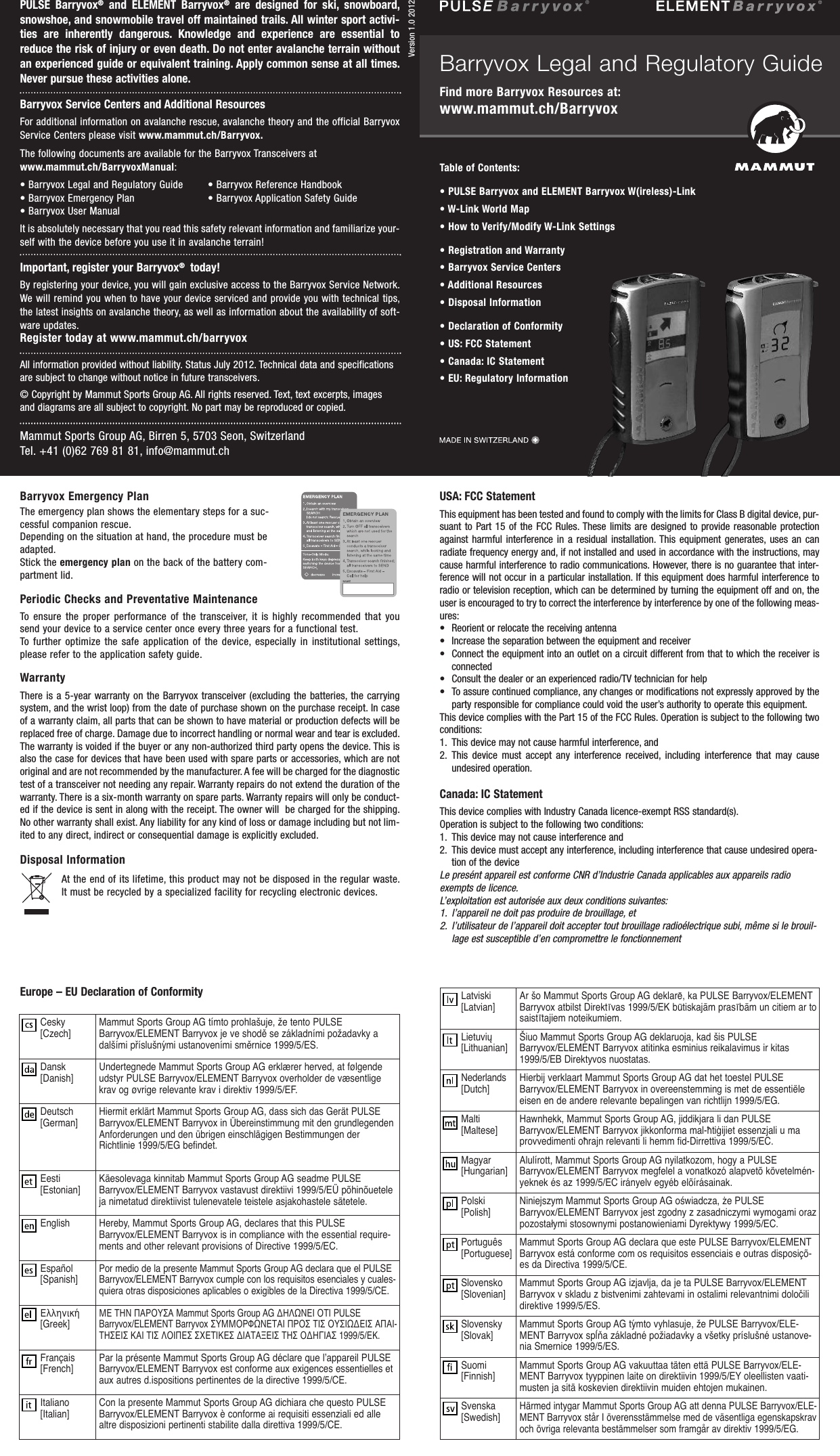 PULSE  Barryvox®and  ELEMENT  Barryvox®are  designed  for  ski,  snow  board,snowshoe, and snowmobile travel off maintained trails. All winter sport activi-ties  are  inherently  dangerous.  Knowledge  and  experience  are  essential  toreduce the risk of injury or even death. Do not enter avalanche terrain withoutan  experienced guide or equivalent training. Apply common sense at all times.Never pursue these activities alone.Barryvox Service Centers and Additional ResourcesFor additional information on avalanche rescue, avalanche theory and the official BarryvoxService Centers please visit www.mammut.ch/Barryvox.The following documents are available for the Barryvox Transceivers atwww.mammut.ch/BarryvoxManual:• Barryvox Legal and Regulatory Guide • Barryvox Reference Handbook• Barryvox Emergency Plan • Barryvox Application Safety Guide• Barryvox User ManualIt is absolutely necessary that you read this safety relevant information and familiarize your-self with the device before you use it in avalanche terrain!Important, register your Barryvox®today!By registering your device, you will gain exclusive access to the Barryvox Service Network.We will remind you when to have your device serviced and provide you with  technical tips,the latest insights on avalanche theory, aswell as information about the availability of soft-ware updates.Register today at www.mammut.ch/barryvoxAll information provided without liability. Status July 2012. Technical data and specificationsare subject to change without notice in future transceivers.© Copyright by Mammut Sports Group AG. All rights reserved. Text, text excerpts, imagesand diagrams are all subject to copyright. No part may be reproduced or copied.Disposal InformationAt the end of its lifetime, this product may not be disposed in the regular waste.It must be recycled by a specialized facility for recycling electronic devices.Mammut Sports Group AG, Birren 5, 5703 Seon, SwitzerlandTel. +41 (0)62 769 81 81, info@mammut.ch                d                                                                    Table of Contents:• PULSE Barryvox and ELEMENT Barryvox W(ireless)-Link• W-Link World Map• How to Verify/Modify W-Link Settings• Registration and Warranty• Barryvox Service Centers • Additional Resources• Disposal Information• Declaration of Conformity• US: FCC Statement• Canada: IC Statement• EU: Regulatory InformationUSA: FCC StatementThis equipment has been tested and found to comply with the limits for Class B digital device, pur-suant to Part 15  of  the  FCC  Rules. These limits are designed to provide  reasonable  protectionagainst  harmful  interference  in  a  residual  installation.  This  equipment  generates,  uses  an  canradiate frequency energy and, if not installed and used in accordance with the instructions, maycause harmful interference to radio communications. However, there is no guarantee that inter-ference will not occur in a particular installation. If this equipment does harmful interference toradio or television reception, which can be determined by turning the equipment off and on, theuser is encouraged to try to correct the interference by interference by one of the following meas-ures:• Reorient or relocate the receiving antenna•Increase the separation between the equipment and receiver• Connect the equipment into an outlet on a circuit different from that to which the receiver isconnected•Consult the dealer or an experienced radio/TV technician for help• To assure continued compliance, any changes or modifications not expressly approved by theparty responsible for compliance could void the user’s authority to operate this equipment.This device complies with the Part 15 of the FCC Rules. Operation is subject to the following twoconditions:1. This device may not cause harmful interference, and 2. This  device  must  accept  any  interference  received,  including  interference  that  may  causeundesired operation.Canada: IC StatementThis device complies with Industry Canada licence-exempt RSS standard(s).Operation is subject to the following two conditions:1. This device may not cause interference and2. This device must accept any interference, including interference that cause undesired opera-tion of the deviceLe presént appareil est conforme CNR d’Industrie Canada applicables aux appareils radioexempts de licence.L’exploitation est autorisée aux deux conditions suivantes: 1. l’appareil ne doit pas produire de brouillage, et2. l’utilisateur de l’appareil doit accepter tout brouillage radioélectrique subi, même si le brouil-lage est susceptible d’en compromettre le fonctionnementEurope – EU Declaration of ConformityBarryvox Legal and Regulatory GuideFind more Barryvox Resources at: www.mammut.ch/BarryvoxVersion 1.0 2012Barryvox Emergency PlanThe emergency plan shows the elementary steps for a suc-cessful companion rescue. Depending on the situation at hand, the procedure must beadapted.Stick the emergency plan on the back of the battery com-partment lid.Periodic Checks and Preventative MaintenanceTo  ensure  the  proper performance  of  the  transceiver, it  is  highly  recommended  that yousend your device to a service center once every three years for a functional test.To  further  optimize  the  safe  application  of  the  device, especially in institutional settings,please refer to the application safety guide.WarrantyThere is a 5-year warranty on the Barryvox transceiver (excluding the batteries, the carryingsystem, and the wrist loop) from the date of purchase shown on the purchase receipt. In caseof a warranty claim, all parts that can be shown to have material or production defects will bereplaced free of charge. Damage due to incorrect handling or normal wear and tear is excluded.The warranty is voided if the buyer or any non-authorized third party opens the device. This isalso the case for devices that have been used with spare parts or accessories, which are notoriginal and are not recommended by the manufacturer. A fee will be charged for the diagnostictest of a transceiver not needing any repair. Warranty repairs do not extend the duration of thewarranty. There is a six-month warranty on spare parts. Warranty repairs will only be conduct-ed if the device is sent in along with the receipt. The owner will  be charged for the shipping.No other warranty shall exist. Any liability for any kind of loss or damage including but not lim-ited to any direct, indirect or consequential damage is explicitly excluded.Cesky[Czech] Mammut Sports Group AG tímto prohlašuje, že tento PULSEBarryvox/ELEMENT Barryvox je ve shodě se základními požadavky adalšími příslušnými ustanoveními směrnice 1999/5/ES.Dansk[Danish] Undertegnede Mammut Sports Group AG erklærer herved, at følgendeudstyr PULSE Barryvox/ELEMENT Barryvox overholder de væsentligekrav og øvrige relevante krav i direktiv 1999/5/EF.Deutsch[German]Hiermit erklärt Mammut Sports Group AG, dass sich das Gerät PULSEBarryvox/ELEMENT Barryvoxin Übereinstimmung mit den grund legendenAnforderungen und den übrigen einschlägigen Bestimmungen derRichtlinie 1999/5/EG befindet.Eesti[Estonian] Käesolevaga kinnitab Mammut Sports Group AG seadme PULSEBarryvox/ELEMENT Barryvox vastavust  direktiivi 1999/5/EÜ põhinõueteleja nimetatud direktiivist tulenevatele teistele asjakohastele sätetele.English Hereby, Mammut Sports Group AG, declares that this PULSEBarryvox/ELEMENT Barryvox is in compliance with the essential require-ments and other relevant provisions of Directive 1999/5/EC.Español[Spanish]Por medio de la presente Mammut Sports Group AG declara que el PULSEBarryvox/ELEMENT Barryvox cumple con los requisitos esenciales y cuales-quiera otras disposiciones aplicables o exigibles de la Directiva 1999/5/CE.Ελληνική[Greek]ΜΕ ΤΗΝ ΠΑΡΟΥΣΑ Mammut Sports Group AG ΔΗΛΩΝΕΙ ΟΤΙ PULSEBarryvox/ELEMENT Barryvox ΣΥΜΜΟΡΦΩΝΕΤΑΙ ΠΡΟΣ ΤΙΣ ΟΥΣΙΩΔΕΙΣ ΑΠΑΙ-ΤΗΣΕΙΣ ΚΑΙ ΤΙΣ ΛΟΙΠΕΣ ΣΧΕΤΙΚΕΣ ΔΙΑΤΑΞΕΙΣ ΤΗΣ ΟΔΗΓΙΑΣ 1999/5/ΕΚ.Français[French] Par la présente Mammut Sports Group AG déclare que l’appareil PULSEBarryvox/ELEMENT Barryvox est  conforme aux exigences essentielles etaux autres d.ispositions pertinentes de la directive 1999/5/CE.Italiano[Italian] Con la presente Mammut Sports Group AG dichiara che questo PULSEBarryvox/ELEMENT Barryvox è  conforme ai requisiti essenziali ed allealtre disposizioni pertinenti stabilite dalla direttiva 1999/5/CE.Latviski[Latvian] Ar šo Mammut Sports Group AG deklarē, ka PULSE Barryvox/ELEMENTBarryvox atbilst Direktīvas 1999/5/EK būtiskajām prasībām un citiem ar tosaistītajiem noteikumiem.Lietuvių[Lithuanian] Šiuo Mammut Sports Group AG deklaruoja, kad šis PULSEBarryvox/ELEMENT Barryvox atitinka esminius  reikalavimus ir kitas1999/5/EB Direktyvos nuostatas.Nederlands[Dutch] Hierbij verklaart Mammut Sports Group AG dat het toestel PULSEBarryvox/ELEMENT Barryvox in  overeenstemming is met de essentiëleeisen en de andere relevante bepalingen van richtlijn 1999/5/EG.Malti[Maltese] Hawnhekk, Mammut Sports Group AG, jiddikjara li dan PULSEBarryvox/ELEMENT Barryvox jikkonforma mal-ħtiġijiet essenzjali u maprovvedimenti oħrajn relevanti li hemm fid-Dirrettiva 1999/5/EC.Magyar[Hungarian] Alulírott, Mammut Sports Group AG nyilatkozom, hogy a PULSEBarryvox/ELEMENT Barryvox megfelel a  vonatkozó alapvetõ követelmén-yeknek és az 1999/5/EC irányelv egyéb elõírásainak.Polski[Polish] Niniejszym Mammut Sports Group AG oświadcza, że PULSEBarryvox/ELEMENT Barryvox jest zgodny z  zasadniczymi wymogami orazpozostałymi stosownymi postanowieniami Dyrektywy 1999/5/EC.Português[Portuguese] Mammut Sports Group AG declara que este PULSE Barryvox/ELEMENTBarryvox está conforme com os  requisitos essenciais e outras disposiçõ-es da Directiva 1999/5/CE.Slovensko[Slovenian] Mammut Sports Group AG izjavlja, da je ta PULSE Barryvox/ELEMENTBarryvox v skladu z bistvenimi  zahtevami in ostalimi relevantnimi določilidirektive 1999/5/ES.Slovensky[Slovak] Mammut Sports Group AG týmto vyhlasuje, že PULSE Barryvox/ELE-MENT Barryvox spĺňa základné  požiadavky a všetky príslušné ustanove-nia Smernice 1999/5/ES.Suomi[Finnish] Mammut Sports Group AG vakuuttaa täten että PULSE Barryvox/ELE-MENT Barryvox tyyppinen laite on  direktiivin 1999/5/EY oleellisten vaati-musten ja sitä koskevien direktiivin muiden ehtojen mukainen.Svenska[Swedish]Härmed intygar Mammut Sports Group AG att denna PULSE Barryvox/ELE-MENT Barryvox står I överensstämmelse med de väsentliga egenskapskravoch övriga relevanta bestämmelser som framgår av direktiv 1999/5/EG.