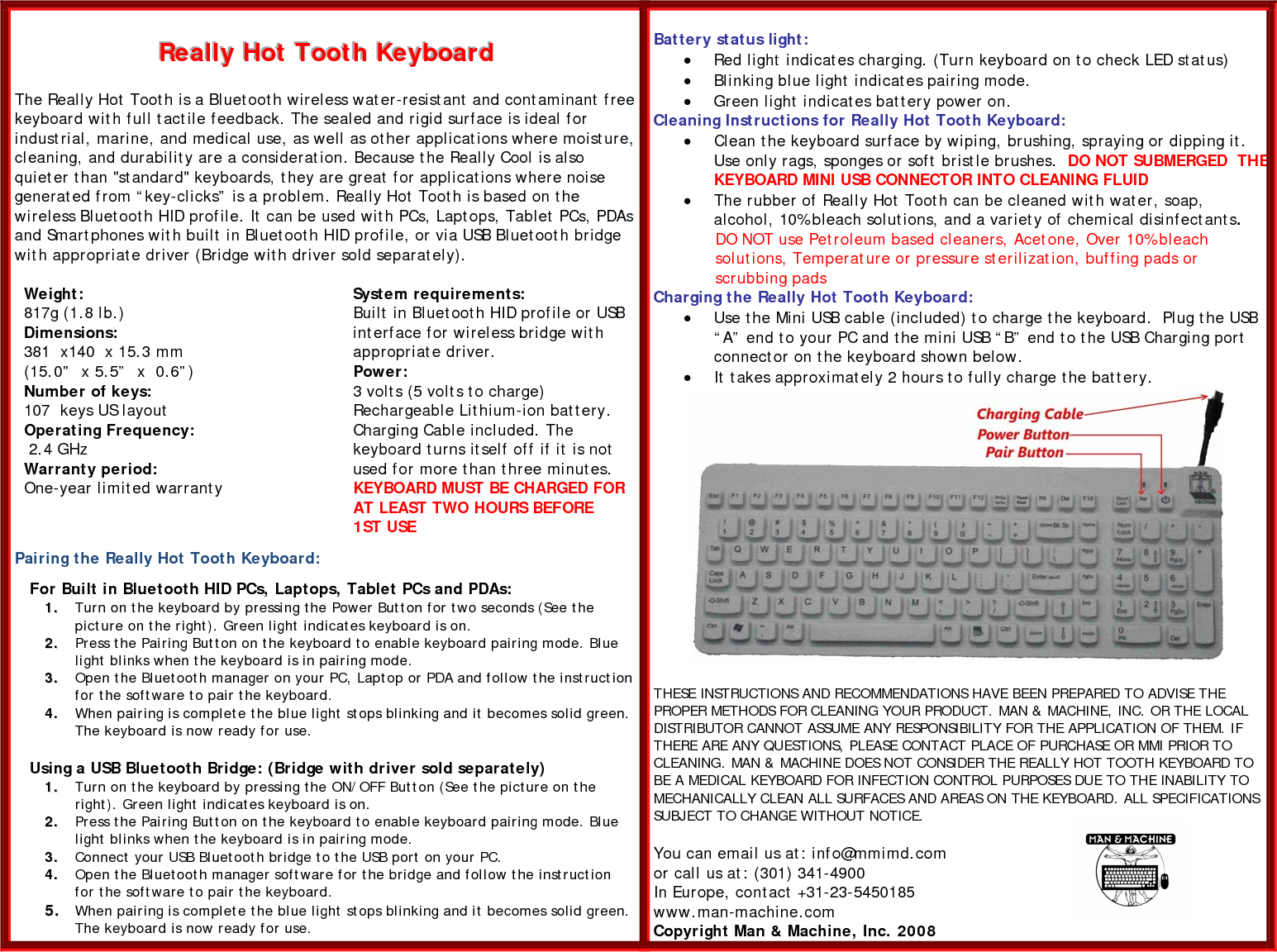 RRReeeaaallllllyyy   HHHooottt   TTToooooottthhh   KKKeeeyyybbboooaaarrrddd    The Really Hot Tooth is a Bluetooth wireless water-resistant and contaminant free keyboard with full tactile feedback. The sealed and rigid surface is ideal for industrial, marine, and medical use, as well as other applications where moisture, cleaning, and durability are a consideration. Because the Really Cool is also quieter than &quot;standard&quot; keyboards, they are great for applications where noise generated from “key-clicks” is a problem. Really Hot Tooth is based on the wireless Bluetooth HID profile. It can be used with PCs, Laptops, Tablet PCs, PDAs and Smartphones with built in Bluetooth HID profile, or via USB Bluetooth bridge with appropriate driver (Bridge with driver sold separately).   Weight: 817g (1.8 lb.) Dimensions: 381  x140  x 15.3 mm  (15.0”  x 5.5”  x  0.6”) Number of keys: 107  keys US layout  Operating Frequency:  2.4 GHz  Warranty period: One-year limited warranty   System requirements: Built in Bluetooth HID profile or USB interface for wireless bridge with appropriate driver. Power: 3 volts (5 volts to charge) Rechargeable Lithium-ion battery. Charging Cable included. The keyboard turns itself off if it is not used for more than three minutes. KEYBOARD MUST BE CHARGED FOR AT LEAST TWO HOURS BEFORE 1ST USE  Pairing the Really Hot Tooth Keyboard:      For Built in Bluetooth HID PCs, Laptops, Tablet PCs and PDAs: 11..  Turn on the keyboard by pressing the Power Button for two seconds (See the picture on the right). Green light indicates keyboard is on. 22..  Press the Pairing Button on the keyboard to enable keyboard pairing mode. Blue light blinks when the keyboard is in pairing mode.  33..  Open the Bluetooth manager on your PC, Laptop or PDA and follow the instruction for the software to pair the keyboard.  44..  When pairing is complete the blue light stops blinking and it becomes solid green. The keyboard is now ready for use.      Using a USB Bluetooth Bridge: (Bridge with driver sold separately) 11..  Turn on the keyboard by pressing the ON/OFF Button (See the picture on the right). Green light indicates keyboard is on. 22..  Press the Pairing Button on the keyboard to enable keyboard pairing mode. Blue light blinks when the keyboard is in pairing mode. 33..  Connect your USB Bluetooth bridge to the USB port on your PC. 44..  Open the Bluetooth manager software for the bridge and follow the instruction for the software to pair the keyboard.   55..  When pairing is complete the blue light stops blinking and it becomes solid green. The keyboard is now ready for use.  Battery status light: • Red light indicates charging. (Turn keyboard on to check LED status) • Blinking blue light indicates pairing mode. • Green light indicates battery power on.  Cleaning Instructions for Really Hot Tooth Keyboard: • Clean the keyboard surface by wiping, brushing, spraying or dipping it. Use only rags, sponges or soft bristle brushes.  DO NOT SUBMERGED  THEKEYBOARD MINI USB CONNECTOR INTO CLEANING FLUID   • The rubber of Really Hot Tooth can be cleaned with water, soap, alcohol, 10% bleach solutions, and a variety of chemical disinfectants.  DO NOT use Petroleum based cleaners, Acetone, Over 10% bleach solutions, Temperature or pressure sterilization, buffing pads or  scrubbing pads Charging the Really Hot Tooth Keyboard: • Use the Mini USB cable (included) to charge the keyboard.  Plug the USB “A” end to your PC and the mini USB “B” end to the USB Charging port connector on the keyboard shown below. • It takes approximately 2 hours to fully charge the battery.   THESE INSTRUCTIONS AND RECOMMENDATIONS HAVE BEEN PREPARED TO ADVISE THE PROPER METHODS FOR CLEANING YOUR PRODUCT. MAN &amp; MACHINE, INC. OR THE LOCAL DISTRIBUTOR CANNOT ASSUME ANY RESPONSIBILITY FOR THE APPLICATION OF THEM. IF THERE ARE ANY QUESTIONS, PLEASE CONTACT PLACE OF PURCHASE OR MMI PRIOR TO CLEANING. MAN &amp; MACHINE DOES NOT CONSIDER THE REALLY HOT TOOTH KEYBOARD TO BE A MEDICAL KEYBOARD FOR INFECTION CONTROL PURPOSES DUE TO THE INABILITY TO MECHANICALLY CLEAN ALL SURFACES AND AREAS ON THE KEYBOARD. ALL SPECIFICATIONS SUBJECT TO CHANGE WITHOUT NOTICE.  You can email us at: info@mmimd.com  or call us at: (301) 341-4900 In Europe, contact +31-23-5450185 www.man-machine.com  Copyright Man &amp; Machine, Inc. 2008  