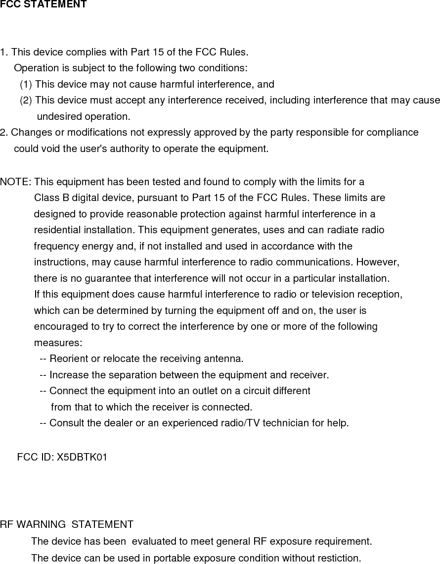 FCC STATEMENT   1. This device complies with Part 15 of the FCC Rules.      Operation is subject to the following two conditions:        (1) This device may not cause harmful interference, and        (2) This device must accept any interference received, including interference that may cause              undesired operation. 2. Changes or modifications not expressly approved by the party responsible for compliance      could void the user&apos;s authority to operate the equipment.  NOTE: This equipment has been tested and found to comply with the limits for a             Class B digital device, pursuant to Part 15 of the FCC Rules. These limits are             designed to provide reasonable protection against harmful interference in a             residential installation. This equipment generates, uses and can radiate radio             frequency energy and, if not installed and used in accordance with the             instructions, may cause harmful interference to radio communications. However,             there is no guarantee that interference will not occur in a particular installation.             If this equipment does cause harmful interference to radio or television reception,             which can be determined by turning the equipment off and on, the user is             encouraged to try to correct the interference by one or more of the following             measures:               -- Reorient or relocate the receiving antenna.               -- Increase the separation between the equipment and receiver.               -- Connect the equipment into an outlet on a circuit different                   from that to which the receiver is connected.               -- Consult the dealer or an experienced radio/TV technician for help.        FCC ID: X5DBTK01   RF WARNING  STATEMENT                  The device has been  evaluated to meet general RF exposure requirement.                  The device can be used in portable exposure condition without restiction. 
