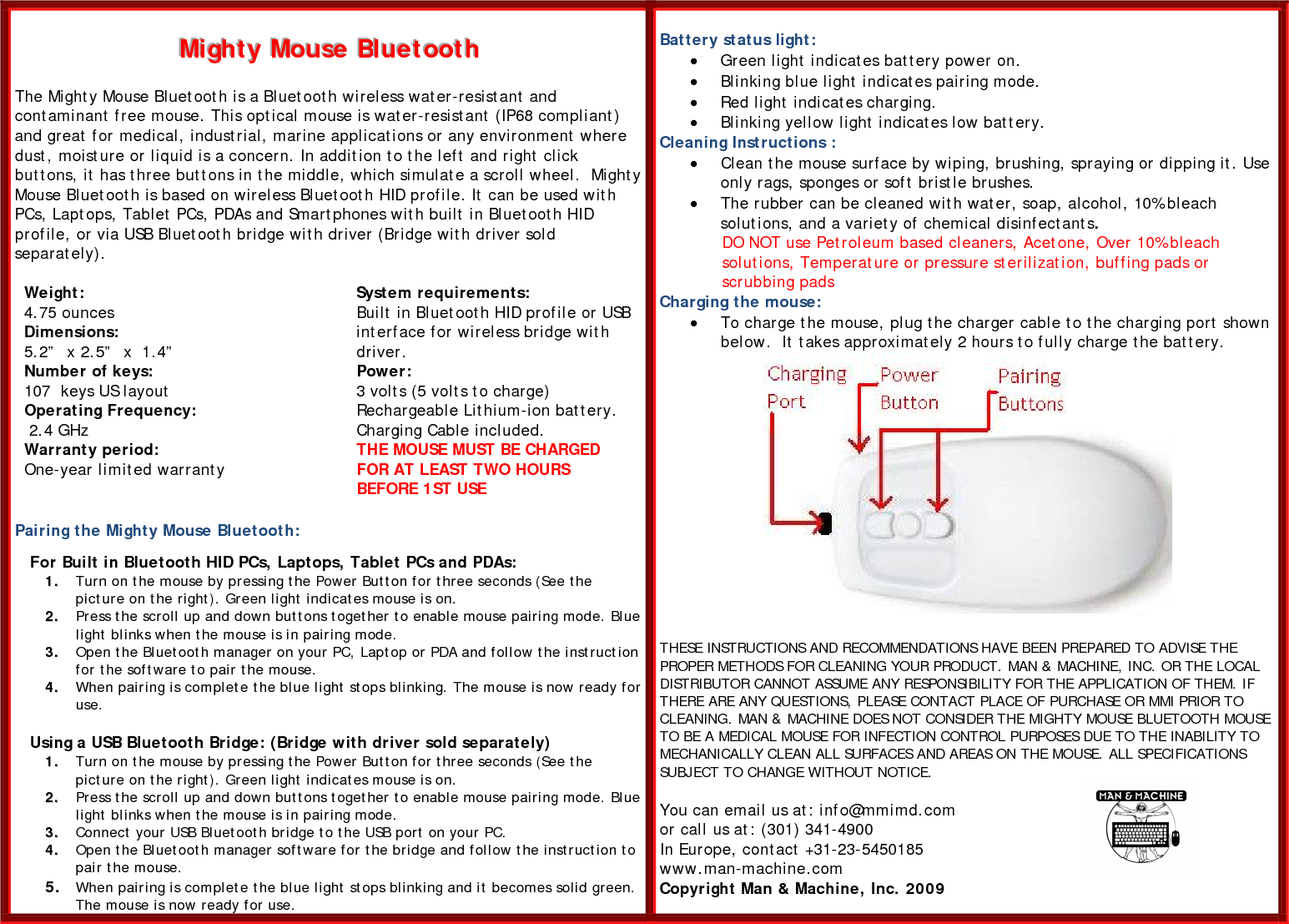 MMMiiiggghhhtttyyy   MMMooouuussseee   BBBllluuueeetttoooooottthhh       The Mighty Mouse Bluetooth is a Bluetooth wireless water-resistant and contaminant free mouse. This optical mouse is water-resistant (IP68 compliant) and great for medical, industrial, marine applications or any environment where dust, moisture or liquid is a concern. In addition to the left and right click buttons, it has three buttons in the middle, which simulate a scroll wheel.  Mighty Mouse Bluetooth is based on wireless Bluetooth HID profile. It can be used with PCs, Laptops, Tablet PCs, PDAs and Smartphones with built in Bluetooth HID profile, or via USB Bluetooth bridge with driver (Bridge with driver sold separately).   Weight: 4.75 ounces Dimensions: 5.2”  x 2.5”  x  1.4” Number of keys: 107  keys US layout  Operating Frequency:  2.4 GHz  Warranty period: One-year limited warranty   System requirements: Built in Bluetooth HID profile or USB interface for wireless bridge with driver. Power: 3 volts (5 volts to charge) Rechargeable Lithium-ion battery. Charging Cable included.  THE MOUSE MUST BE CHARGED FOR AT LEAST TWO HOURS BEFORE 1ST USE  Pairing the Mighty Mouse Bluetooth:      For Built in Bluetooth HID PCs, Laptops, Tablet PCs and PDAs: 11..  Turn on the mouse by pressing the Power Button for three seconds (See the picture on the right). Green light indicates mouse is on. 22..  Press the scroll up and down buttons together to enable mouse pairing mode. Blue light blinks when the mouse is in pairing mode.  33..  Open the Bluetooth manager on your PC, Laptop or PDA and follow the instruction for the software to pair the mouse.  44..  When pairing is complete the blue light stops blinking. The mouse is now ready for use.      Using a USB Bluetooth Bridge: (Bridge with driver sold separately) 11..  Turn on the mouse by pressing the Power Button for three seconds (See the picture on the right). Green light indicates mouse is on. 22..  Press the scroll up and down buttons together to enable mouse pairing mode. Blue light blinks when the mouse is in pairing mode.  33..  Connect your USB Bluetooth bridge to the USB port on your PC. 44..  Open the Bluetooth manager software for the bridge and follow the instruction to pair the mouse.   55..  When pairing is complete the blue light stops blinking and it becomes solid green. The mouse is now ready for use.  Battery status light: • Green light indicates battery power on.  • Blinking blue light indicates pairing mode. • Red light indicates charging.  • Blinking yellow light indicates low battery. Cleaning Instructions : • Clean the mouse surface by wiping, brushing, spraying or dipping it. Use only rags, sponges or soft bristle brushes.  • The rubber can be cleaned with water, soap, alcohol, 10% bleach solutions, and a variety of chemical disinfectants.  DO NOT use Petroleum based cleaners, Acetone, Over 10% bleach solutions, Temperature or pressure sterilization, buffing pads or  scrubbing pads Charging the mouse: • To charge the mouse, plug the charger cable to the charging port shown below.  It takes approximately 2 hours to fully charge the battery.   THESE INSTRUCTIONS AND RECOMMENDATIONS HAVE BEEN PREPARED TO ADVISE THE PROPER METHODS FOR CLEANING YOUR PRODUCT. MAN &amp; MACHINE, INC. OR THE LOCAL DISTRIBUTOR CANNOT ASSUME ANY RESPONSIBILITY FOR THE APPLICATION OF THEM. IF THERE ARE ANY QUESTIONS, PLEASE CONTACT PLACE OF PURCHASE OR MMI PRIOR TO CLEANING. MAN &amp; MACHINE DOES NOT CONSIDER THE MIGHTY MOUSE BLUETOOTH MOUSE TO BE A MEDICAL MOUSE FOR INFECTION CONTROL PURPOSES DUE TO THE INABILITY TO MECHANICALLY CLEAN ALL SURFACES AND AREAS ON THE MOUSE. ALL SPECIFICATIONS SUBJECT TO CHANGE WITHOUT NOTICE.  You can email us at: info@mmimd.com  or call us at: (301) 341-4900 In Europe, contact +31-23-5450185 www.man-machine.com  Copyright Man &amp; Machine, Inc. 2009  