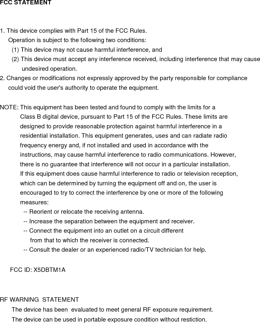 FCC STATEMENT   1. This device complies with Part 15 of the FCC Rules.      Operation is subject to the following two conditions:        (1) This device may not cause harmful interference, and        (2) This device must accept any interference received, including interference that may cause              undesired operation. 2. Changes or modifications not expressly approved by the party responsible for compliance      could void the user&apos;s authority to operate the equipment.  NOTE: This equipment has been tested and found to comply with the limits for a             Class B digital device, pursuant to Part 15 of the FCC Rules. These limits are             designed to provide reasonable protection against harmful interference in a             residential installation. This equipment generates, uses and can radiate radio             frequency energy and, if not installed and used in accordance with the             instructions, may cause harmful interference to radio communications. However,             there is no guarantee that interference will not occur in a particular installation.             If this equipment does cause harmful interference to radio or television reception,             which can be determined by turning the equipment off and on, the user is             encouraged to try to correct the interference by one or more of the following             measures:               -- Reorient or relocate the receiving antenna.               -- Increase the separation between the equipment and receiver.               -- Connect the equipment into an outlet on a circuit different                   from that to which the receiver is connected.               -- Consult the dealer or an experienced radio/TV technician for help.        FCC ID: X5DBTM1A  RF WARNING  STATEMENT        The device has been  evaluated to meet general RF exposure requirement.       The device can be used in portable exposure condition without restiction.  