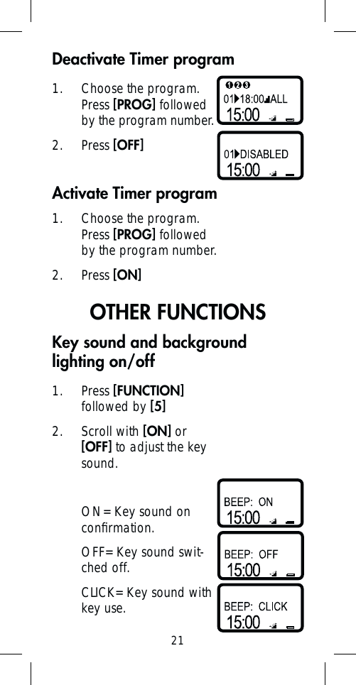 21Activate Timer program1.  Choose the program. Press [PROG] followed by the program number.2. Press [ON]OTHER FUNCTIONS1. Press [FUNCTION] followed by [5]2. Scroll with [ON] or [OFF] to adjust the key sound.ON= Key sound on conﬁ rmation.OFF= Key sound swit-ched off.CLICK= Key sound with key use.Key sound and background lighting on/offDeactivate Timer program1.  Choose the program. Press [PROG] followed by the program number.2. Press [OFF]