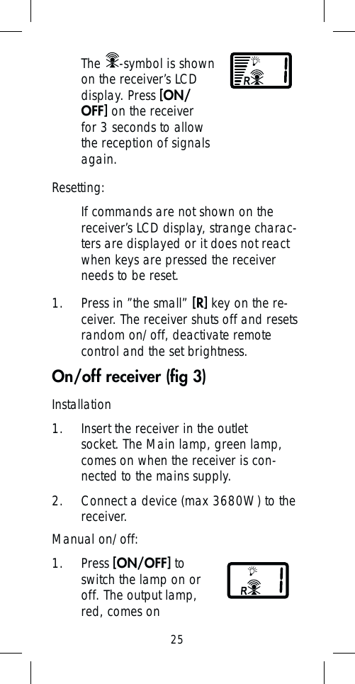 25Manual on/off:1. Press [ON/OFF] to switch the lamp on or off. The output lamp, red, comes on Resetting:If commands are not shown on the receiver’s LCD display, strange charac-ters are displayed or it does not react when keys are pressed the receiver needs to be reset.1. Press in ”the small” [R] key on the re-ceiver. The receiver shuts off and resets random on/off, deactivate remote control and the set brightness. On/off receiver (ﬁ g 3)The  -symbol is shown on the receiver’s LCD display. Press [ON/OFF] on the receiver for 3 seconds to allow the reception of signals again. Installation1.  Insert the receiver in the outlet socket. The Main lamp, green lamp, comes on when the receiver is con-nected to the mains supply. 2.  Connect a device (max 3680W) to the receiver. 