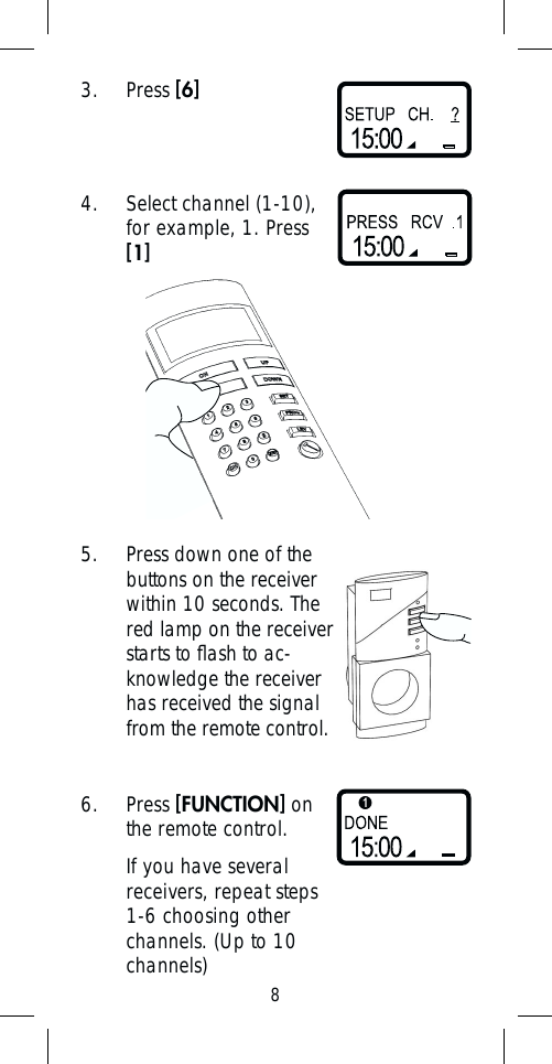 83. Press [6]4.  Select channel (1-10), for example, 1. Press  [1]5.  Press down one of the buttons on the receiver within 10 seconds. The red lamp on the receiver starts to ﬂ ash to ac-knowledge the receiver has received the signal from the remote control.6. Press [FUNCTION] on the remote control. If you have several receivers, repeat steps 1-6 choosing other channels. (Up to 10 channels)