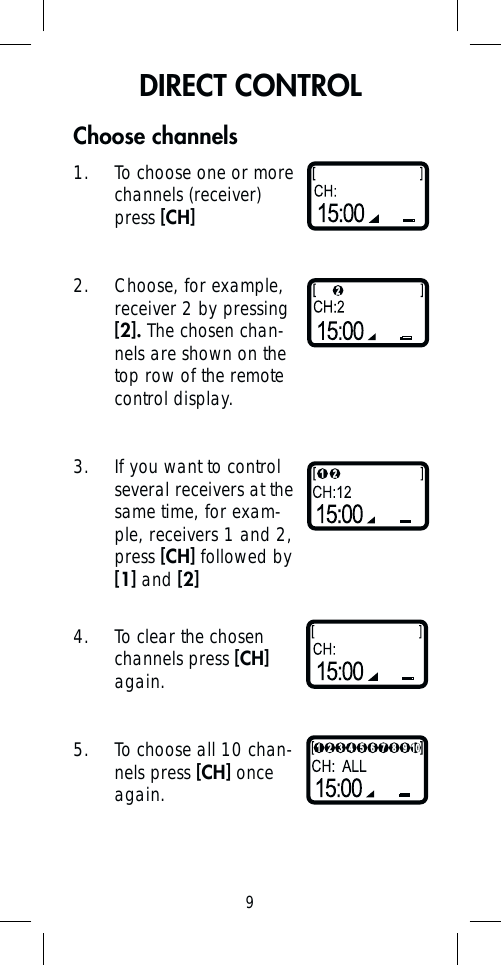 9Choose channels1.  To choose one or more channels (receiver) press [CH]2.  Choose, for example, receiver 2 by pressing [2]. The chosen chan-nels are shown on the top row of the remote control display.3.  If you want to control several receivers at the same time, for exam-ple, receivers 1 and 2, press [CH] followed by [1] and [2]4.  To clear the chosen channels press [CH] again.5.  To choose all 10 chan-nels press [CH] once again.DIRECT CONTROL