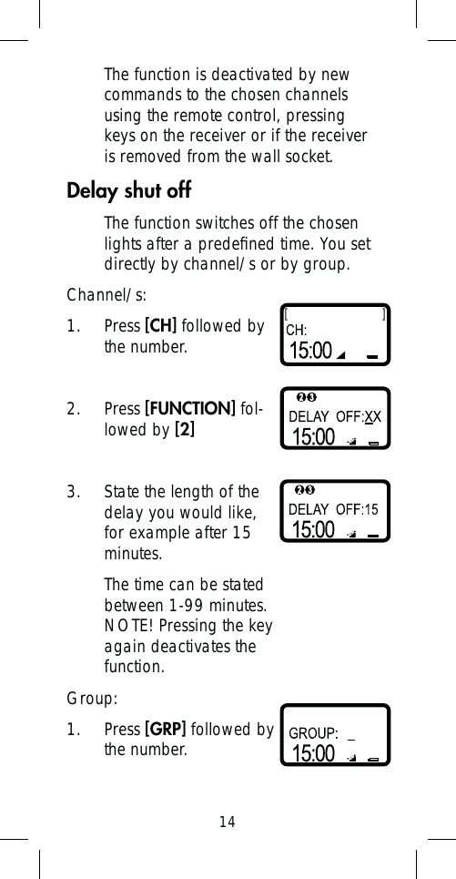 14The function is deactivated by new commands to the chosen channels using the remote control, pressing keys on the receiver or if the receiver is removed from the wall socket.Delay shut offThe function switches off the chosen lights after a predeﬁ ned time. You set directly by channel/s or by group.Channel/s:1. Press [CH] followed by the number.2. Press [FUNCTION] fol-lowed by [2]3.  State the length of the delay you would like, for example after 15 minutes.The time can be stated between 1-99 minutes. NOTE! Pressing the key again deactivates the function. Group:1. Press [GRP] followed by the number.