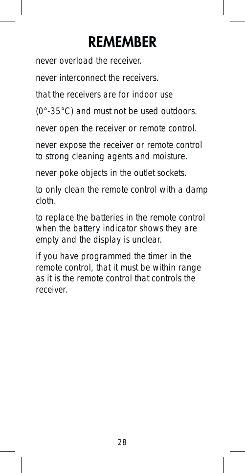 28REMEMBERnever overload the receiver.never interconnect the receivers.that the receivers are for indoor use (0°-35°C) and must not be used outdoors.never open the receiver or remote control.never expose the receiver or remote control to strong cleaning agents and moisture.never poke objects in the outlet sockets.to only clean the remote control with a damp cloth.to replace the batteries in the remote control when the battery indicator shows they are empty and the display is unclear.if you have programmed the timer in the remote control, that it must be within range as it is the remote control that controls the receiver.