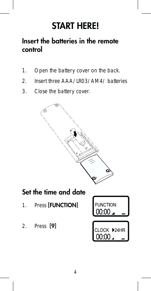 4START HERE!Insert the batteries in the remote control1.  Open the battery cover on the back.2.  Insert three AAA/LR03/AM4/ batteries3.  Close the battery cover.1. Press [FUNCTION]2. Press  [9]Set the time and date