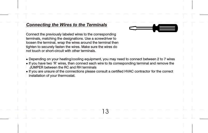 Connecting the Wires to the Terminals Connect the previously labeled wires to the corresponding terminals, matching the designations. Use a screwdriver to loosen the terminal, wrap the wires around the terminal then tighten to securely fasten the wires. Make sure the wires do not touch or short-circuit with other terminals.Depending on your heating/cooling equipment, you may need to connect between 2 to 7 wires If you have two ‘R’ wires, then connect each wire to its corresponding terminal and remove the    JUMPER between the RC and RH terminalsIf you are unsure of the connections please consult a certified HVAC contractor for the correct   installation of your thermostat.lll   13