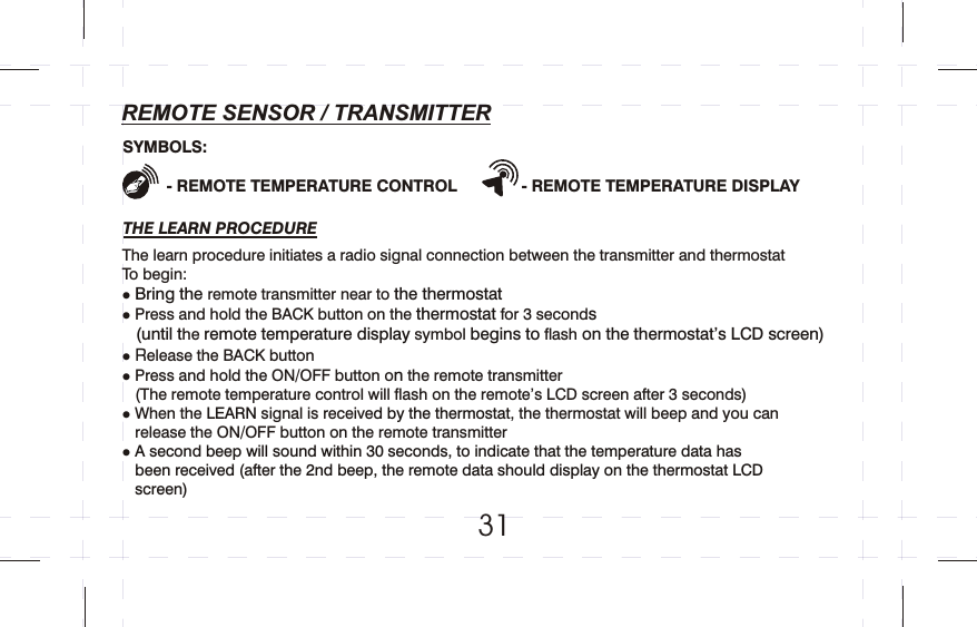 31REMOTE SENSOR / TRANSMITTERTHE LEARN PROCEDURE- REMOTE TEMPERATURE CONTROL              - REMOTE TEMPERATURE DISPLAYThe learn procedure initiates a radio signal connection between the transmitter and thermostatTo begin:lremote transmitter near tolPress and hold the BACK button on the   for 3 secondhe   symbol   flash  lelease the BACK buttonlPress and hold the ON/OFF button o  the remote transmitter   (The remote temperature control will flash on the remote’s LCD screen after 3 seconds)  lWhen the   signal is receive , the thermostat will beep and you can    release the ON/OFF button on the remote transmitterl Bring the   the thermostat  thermostat s    (until t remote temperature display begins to  on the thermostat’s LCD screen) R  n LEARN   d by the thermostat A second beep will sound within 30 seconds, to indicate that the temperature data has       been received (after the 2nd beep, the remote data should display on the thermostat LCD     screen)SYMBOLS: