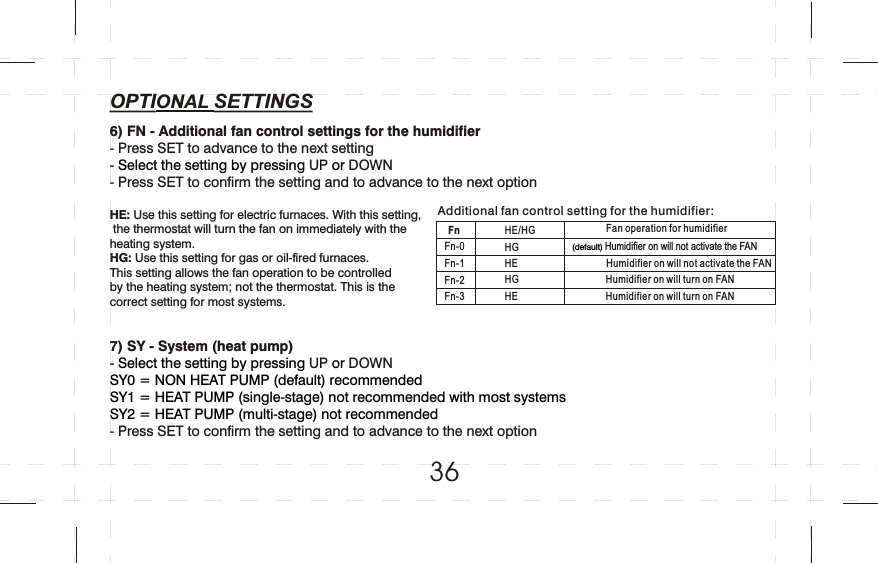 6) FN - Additional fan control settings for the humidifier- Press SET to advance to the next settingUP DOWN- Press SET to confirm the setting and to advance to the next optionHE: Use this setting for electric furnaces. With this setting, the thermostat will turn the fan on immediately with the heating system. HG: Use this setting for gas or oil-fired furnaces. This setting allows the fan operation to be controlled by the heating system; not the thermostat. This is the correct setting for most systems.7) SY - System (heat pump)UP DOWN- Press SET to confirm the setting and to advance to the next option- Select the setting by pressing   or - Select the setting by pressing   or SY0 = NON HEAT PUMP (default) recommendedSY1 = HEAT PUMP (single-stage) not recommended with most systemsSY2 = HEAT PUMP (multi-stage) not recommendedFnFn-0Fn-1Fn-2Fn-3HE/HGHG HEHG HEFan operation for humidifier (default) Humidifier on will not activate the FAN  Humidifier on will not activate the FANHumidifier on will turn on FAN Humidifier on will turn on FANAdditional fan control setting for the humidifier:36OPTIONAL SETTINGS