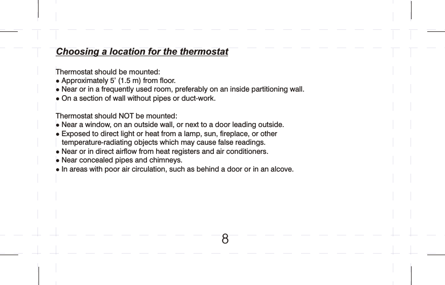Choosing a location for the thermostatThermostat should be mounted:Approximately 5’ (1.5 m) from floor.Near or in a frequently used room, preferably on an inside partitioning wall.On a section of wall without pipes or duct-work.Thermostat should NOT be mounted:Near a window, on an outside wall, or next to a door leading outside.Exposed to direct light or heat from a lamp, sun, fireplace, or other    temperature-radiating objects which may cause false readings.Near or in direct airflow from heat registers and air conditioners.Near concealed pipes and chimneys.In areas with poor air circulation, such as behind a door or in an alcove.llllllll        8