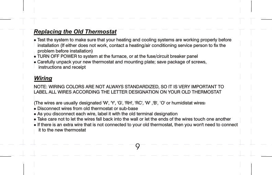 Test the system to make sure that your heating and cooling systems are working properly before installation If either does not work, contact a heating/air conditioning service person to fix the problem before installationTURN OFF POWER to system at the furnace, or at the fuse/circuit breaker panelCarefully unpack your new thermostat and mounting plate; save package of screws, instructions and receiptlll      (    )     9Replacing the Old ThermostatWiringNOTE: WIRING COLORS ARE NOT ALWAYS STANDARDIZED, SO IT IS VERY IMPORTANT TO LABEL ALL WIRES ACCORDING THE LETTER DESIGNATION ON YOUR OLD THERMOSTAT(The wires are usually designated &apos;W&apos;, &apos;Y&apos;, &apos;G&apos;, &apos;RH&apos;, &apos;RC&apos;, &apos;W&apos; ,&apos;B&apos;, ‘O&apos; or humidistat wiresDisconnect wires from old thermostat or sub-base As you disconnect each wire, label it with the old terminal designationTake care not to let the wires fall back into the wall or let the ends of the wires touch one another If there is an extra wire that is not connected to your old thermostat, then you won&apos;t need to connect it to the new thermostat)       llll