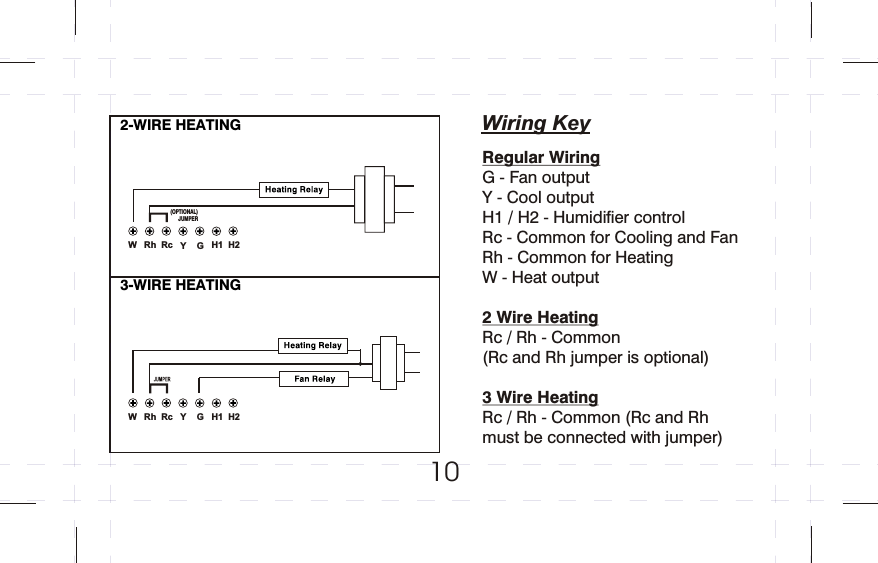 102-WIRE HEATING3-WIRE HEATING (OPTIONAL)JUMPERWiring KeyRegular WiringG - Fan outputY - Cool output H1 / H2 - Humidifier controlRc - Common for Cooling and Fan Rh - Common for Heating W - Heat output2 Wire HeatingRc / Rh - Common (Rc and Rh jumper is optional)3 Wire HeatingRc / Rh - Common (Rc and Rh must be connected with jumper) GYH2H1RcRhWGYH2H1RcRhW