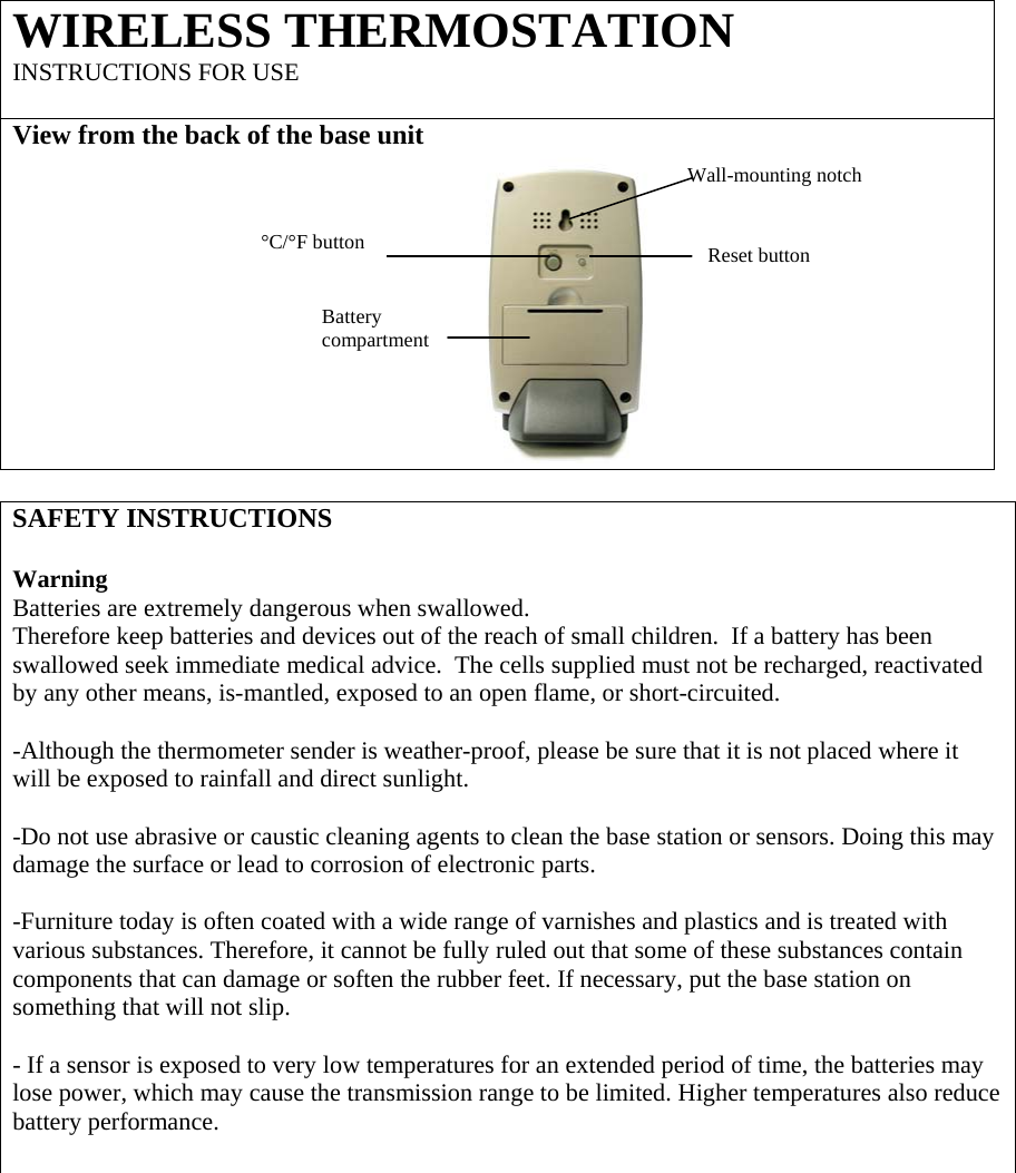WIRELESS THERMOSTATION   INSTRUCTIONS FOR USE    View from the back of the base unit            SAFETY INSTRUCTIONS  Warning  Batteries are extremely dangerous when swallowed. Therefore keep batteries and devices out of the reach of small children.  If a battery has been swallowed seek immediate medical advice.  The cells supplied must not be recharged, reactivated by any other means, is-mantled, exposed to an open flame, or short-circuited.  -Although the thermometer sender is weather-proof, please be sure that it is not placed where it will be exposed to rainfall and direct sunlight.  -Do not use abrasive or caustic cleaning agents to clean the base station or sensors. Doing this may damage the surface or lead to corrosion of electronic parts.  -Furniture today is often coated with a wide range of varnishes and plastics and is treated with various substances. Therefore, it cannot be fully ruled out that some of these substances contain components that can damage or soften the rubber feet. If necessary, put the base station on something that will not slip.  - If a sensor is exposed to very low temperatures for an extended period of time, the batteries may lose power, which may cause the transmission range to be limited. Higher temperatures also reduce battery performance.  Wall-mounting notch °C/°F button Reset button Battery compartment 