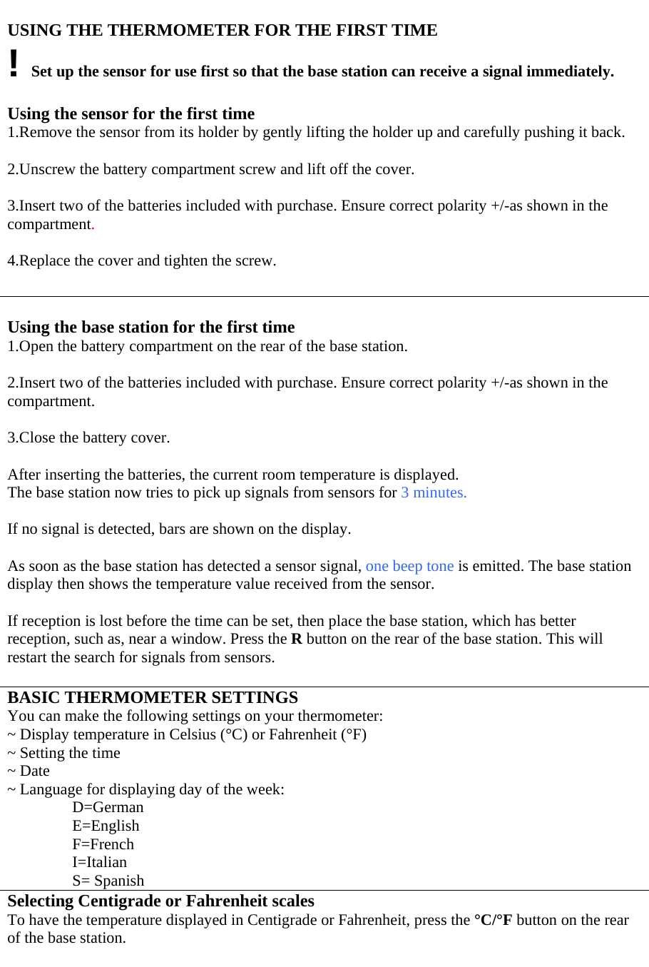  USING THE THERMOMETER FOR THE FIRST TIME ! Set up the sensor for use first so that the base station can receive a signal immediately.  Using the sensor for the first time 1.Remove the sensor from its holder by gently lifting the holder up and carefully pushing it back.  2.Unscrew the battery compartment screw and lift off the cover.  3.Insert two of the batteries included with purchase. Ensure correct polarity +/-as shown in the compartment.   4.Replace the cover and tighten the screw.   Using the base station for the first time 1.Open the battery compartment on the rear of the base station.  2.Insert two of the batteries included with purchase. Ensure correct polarity +/-as shown in the compartment.  3.Close the battery cover.  After inserting the batteries, the current room temperature is displayed. The base station now tries to pick up signals from sensors for 3 minutes.  If no signal is detected, bars are shown on the display.  As soon as the base station has detected a sensor signal, one beep tone is emitted. The base station display then shows the temperature value received from the sensor.   If reception is lost before the time can be set, then place the base station, which has better reception, such as, near a window. Press the R button on the rear of the base station. This will restart the search for signals from sensors.  BASIC THERMOMETER SETTINGS You can make the following settings on your thermometer: ~ Display temperature in Celsius (°C) or Fahrenheit (°F) ~ Setting the time ~ Date ~ Language for displaying day of the week: D=German E=English F=French I=Italian S= Spanish Selecting Centigrade or Fahrenheit scales To have the temperature displayed in Centigrade or Fahrenheit, press the °C/°F button on the rear of the base station.  