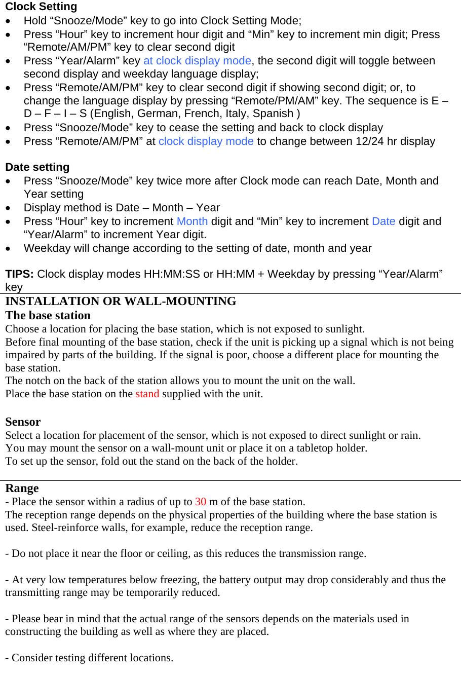 Clock Setting •  Hold “Snooze/Mode” key to go into Clock Setting Mode; •  Press “Hour” key to increment hour digit and “Min” key to increment min digit; Press “Remote/AM/PM” key to clear second digit •  Press “Year/Alarm” key at clock display mode, the second digit will toggle between second display and weekday language display; •  Press “Remote/AM/PM” key to clear second digit if showing second digit; or, to change the language display by pressing “Remote/PM/AM” key. The sequence is E – D – F – I – S (English, German, French, Italy, Spanish ) •  Press “Snooze/Mode” key to cease the setting and back to clock display •  Press “Remote/AM/PM” at clock display mode to change between 12/24 hr display  Date setting •  Press “Snooze/Mode” key twice more after Clock mode can reach Date, Month and Year setting •  Display method is Date – Month – Year  •  Press “Hour” key to increment Month digit and “Min” key to increment Date digit and “Year/Alarm” to increment Year digit. •  Weekday will change according to the setting of date, month and year  TIPS: Clock display modes HH:MM:SS or HH:MM + Weekday by pressing “Year/Alarm” key INSTALLATION OR WALL-MOUNTING The base station Choose a location for placing the base station, which is not exposed to sunlight. Before final mounting of the base station, check if the unit is picking up a signal which is not being impaired by parts of the building. If the signal is poor, choose a different place for mounting the base station. The notch on the back of the station allows you to mount the unit on the wall. Place the base station on the stand supplied with the unit.  Sensor Select a location for placement of the sensor, which is not exposed to direct sunlight or rain. You may mount the sensor on a wall-mount unit or place it on a tabletop holder. To set up the sensor, fold out the stand on the back of the holder.  Range - Place the sensor within a radius of up to 30 m of the base station. The reception range depends on the physical properties of the building where the base station is used. Steel-reinforce walls, for example, reduce the reception range.  - Do not place it near the floor or ceiling, as this reduces the transmission range.  - At very low temperatures below freezing, the battery output may drop considerably and thus the transmitting range may be temporarily reduced.  - Please bear in mind that the actual range of the sensors depends on the materials used in constructing the building as well as where they are placed.  - Consider testing different locations.  